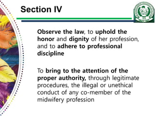 Section IV
Observe the law, to uphold the
honor and dignity of her profession,
and to adhere to professional
discipline
To bring to the attention of the
proper authority, through legitimate
procedures, the illegal or unethical
conduct of any co-member of the
midwifery profession
 