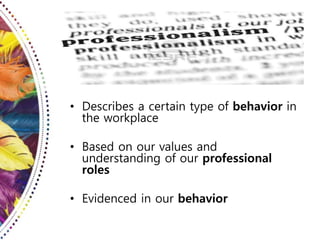 • Describes a certain type of behavior in
the workplace
• Based on our values and
understanding of our professional
roles
• Evidenced in our behavior
 