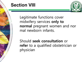 Section VIII
Legitimate functions cover
midwifery services only to
normal pregnant women and nor
mal newborn infants.
Should seek consultation or
refer to a qualified obstetrician or
physician
 