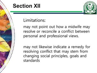 Section XII
Limitations:
may not point out how a midwife may
resolve or reconcile a conflict between
personal and professional views.
may not likewise indicate a remedy for
resolving conflict that may stem from
changing social principles, goals and
standards
 