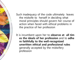 Such inadequacy of the code ultimately leaves
the midwife to herself in deciding what
moral principles should govern her course of
action when faced with ethical problems in
the practice of her profession
It is incumbent upon her to observe at all tim
es the ideals of her profession and to adhe
re faithfully to the well-recognized
unwritten ethical and professional rules
generally accepted by the midwifery
profession
 