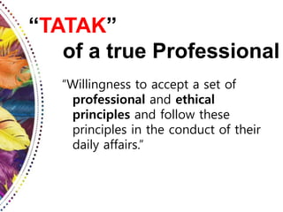 “TATAK”
of a true Professional
“Willingness to accept a set of
professional and ethical
principles and follow these
principles in the conduct of their
daily affairs.”
 