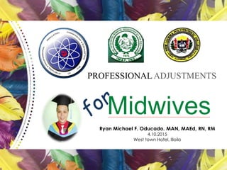 PROFESSIONAL ADJUSTMENTS
Midwives
Ryan Michael F. Oducado. MAN, MAEd, RN, RM
4.10.2015
West town Hotel, Illoilo
 