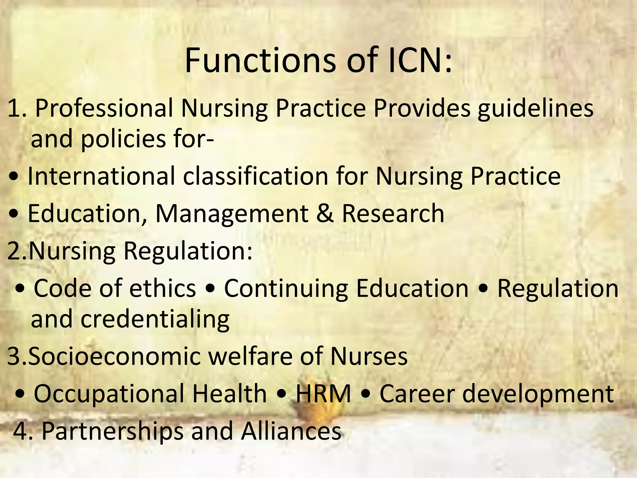 Functions of ICN:
1. Professional Nursing Practice Provides guidelines
and policies for-
• International classification for Nursing Practice
• Education, Management & Research
2.Nursing Regulation:
• Code of ethics • Continuing Education • Regulation
and credentialing
3.Socioeconomic welfare of Nurses
• Occupational Health • HRM • Career development
4. Partnerships and Alliances
 