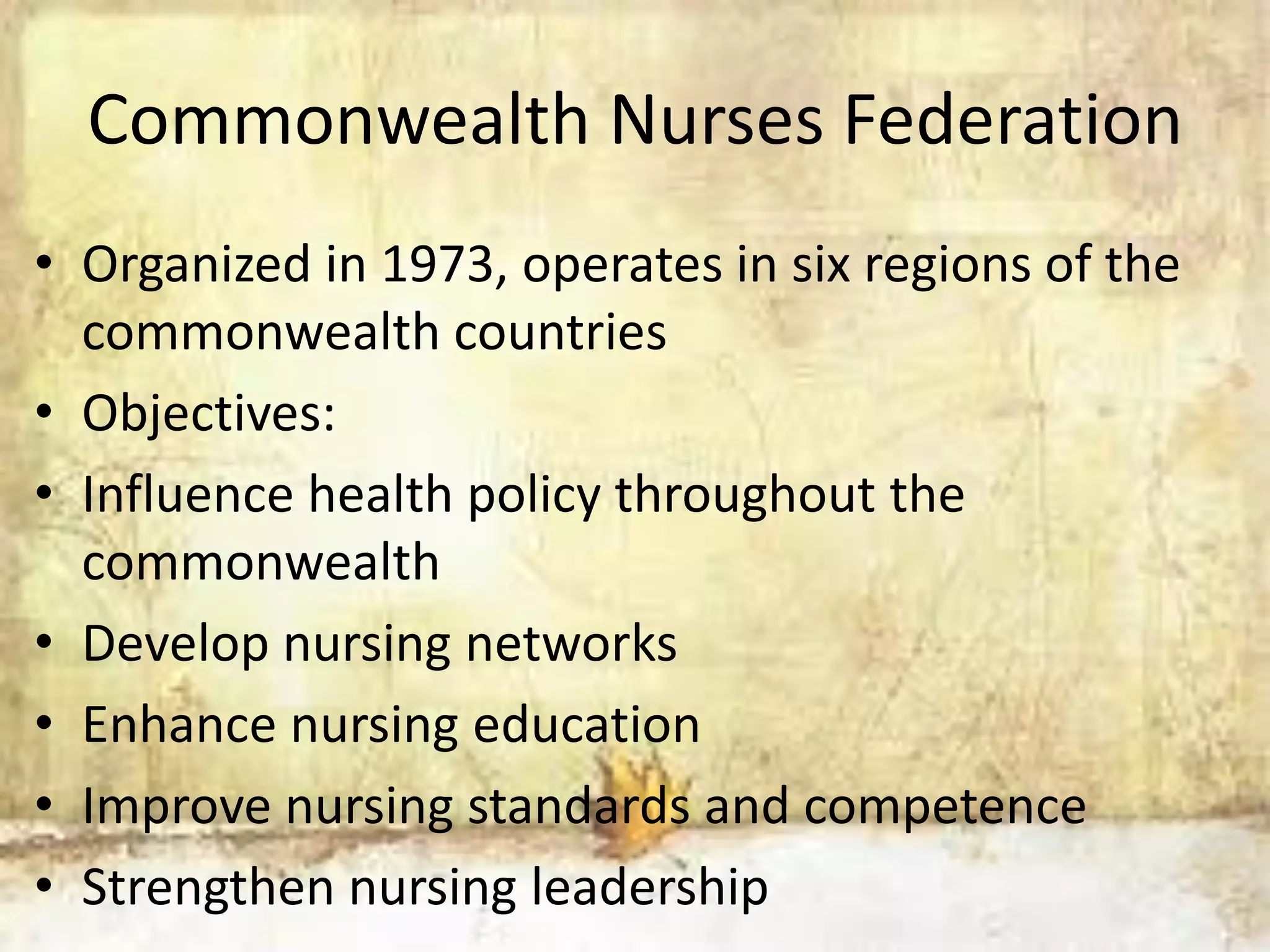 Commonwealth Nurses Federation
• Organized in 1973, operates in six regions of the
commonwealth countries
• Objectives:
• Influence health policy throughout the
commonwealth
• Develop nursing networks
• Enhance nursing education
• Improve nursing standards and competence
• Strengthen nursing leadership
 