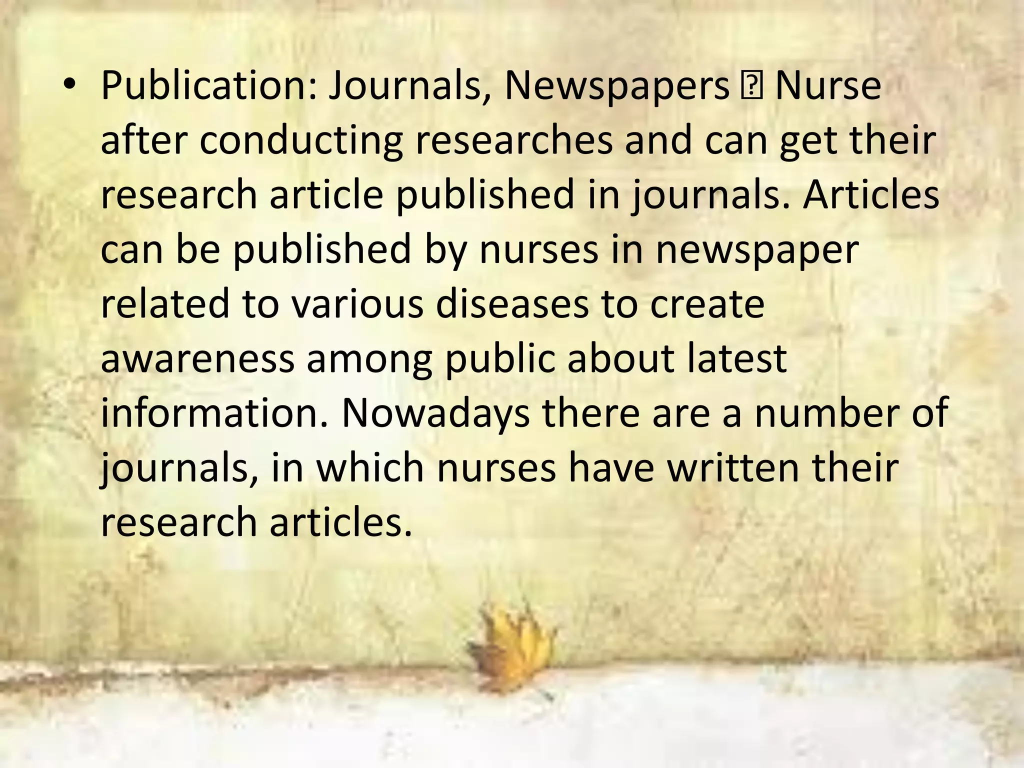 • Publication: Journals, Newspapers Nurse
after conducting researches and can get their
research article published in journals. Articles
can be published by nurses in newspaper
related to various diseases to create
awareness among public about latest
information. Nowadays there are a number of
journals, in which nurses have written their
research articles.
 