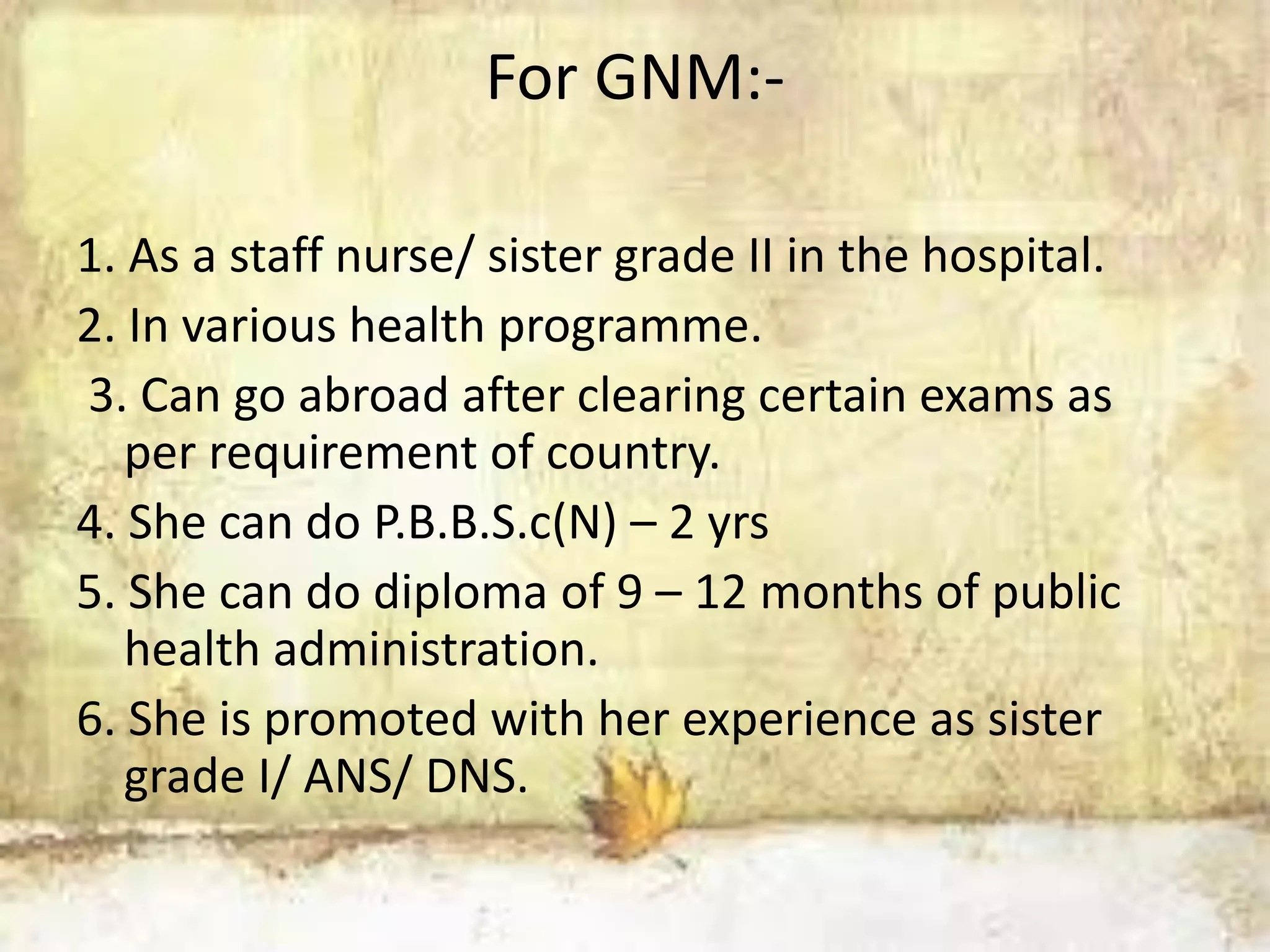 For GNM:-
1. As a staff nurse/ sister grade II in the hospital.
2. In various health programme.
3. Can go abroad after clearing certain exams as
per requirement of country.
4. She can do P.B.B.S.c(N) – 2 yrs
5. She can do diploma of 9 – 12 months of public
health administration.
6. She is promoted with her experience as sister
grade I/ ANS/ DNS.
 