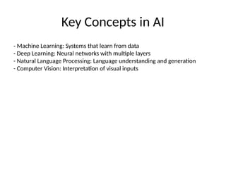 Key Concepts in AI
- Machine Learning: Systems that learn from data
- Deep Learning: Neural networks with multiple layers
- Natural Language Processing: Language understanding and generation
- Computer Vision: Interpretation of visual inputs
 
