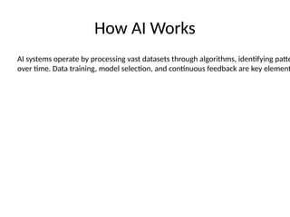 How AI Works
AI systems operate by processing vast datasets through algorithms, identifying patte
over time. Data training, model selection, and continuous feedback are key element
 