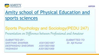 ASPESS
Amity school of Physical Education and
sports sciences
Sports Psychology and Sociology(PEDU 247)
Presentation on Difference between Professional and Amateur
SUBMITTED BY - SUBMITTED TO
SARTHAK SHARMA A3013821067 Dr. Ajit Kumar
DEEPANSHU SHEORAN A3013821068
YASHASVI A3013821069
1
 