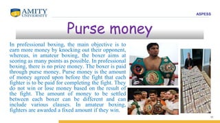 ASPESS
11
Purse money
In professional boxing, the main objective is to
earn more money by knocking out their opponent,
whereas, in amateur boxing, the boxer aims at
scoring as many points as possible. In professional
boxing, there is no prize money. The boxer is paid
through purse money. Purse money is the amount
of money agreed upon before the fight that each
fighter is to be paid for completing the fight. They
do not win or lose money based on the result of
the fight. The amount of money to be settled
between each boxer can be different and can
include various clauses. In amateur boxing,
fighters are awarded a fixed amount if they win.
 