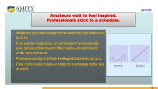 ASPESS
Amateurs wait to feel inspired.
Professionals stick to a schedule.
• Amateurs only work and practicewhen they feel motivated
to do so.
• They wait for inspiration, or permission from somebody
else, to take action towards their goals—to exercise,to
write more and so on.
• Professionals don’t let their feelingsdictate their actions.
• They intentionally create and stickto a schedulecome rain
or shine.
 