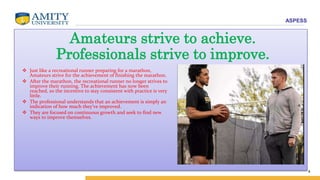 ASPESS
4
Amateurs strive to achieve.
Professionals strive to improve.
 Just like a recreational runner preparing for a marathon,
Amateurs strive for the achievement of finishing the marathon.
 After the marathon, the recreational runner no longer strives to
improve their running. The achievement has now been
reached, so the incentive to stay consistent with practice is very
little.
 The professional understands that an achievement is simply an
indication of how much they’ve improved.
 They are focused on continuous growth and seek to find new
ways to improve themselves.
 