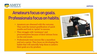 ASPESS
5
Amateurs focus on goals.
Professionals focus on habits.
• Amateurs are obsessed with the outcome.
They seek the instant gratification of quick
results and look to ‘sprint’ to success.
• They struggle with ‘resistance’ and
procrastination because of their intense focus
on the end result.
• Professionals treat success like a marathon
and not a sprint. They focus on developing the
habits that will naturally help them to achieve
their goals as a by-product.
 