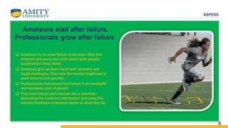 ASPESS
6
Amateurs stall after failure.
Professionals grow after failure.
 Amateurs try to avoid failure at all costs. They fear
criticism and worry too much about what people
would think if they failed.
 Amateurs give up when faced with adversity and
tough challenges. They lack the mental toughness to
push forward and succeed.
 Professionals understand that failure is an inevitable
and necessary part of growth.
 They treat failure and criticism like a scientist—
discarding the irrelevant information and using the
relevant feedback to become better at what they do.
 