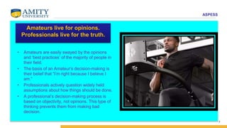 ASPESS
7
Amateurs live for opinions.
Professionals live for the truth.
• Amateurs are easily swayed by the opinions
and ‘best practices’ of the majority of people in
their field.
• The basis of an Amateur’s decision-making is
their belief that “I’m right because I believe I
am.”
• Professionals actively question widely held
assumptions about how things should be done.
• A professional’s decision-making process is
based on objectivity, not opinions. This type of
thinking prevents them from making bad
decision.
 