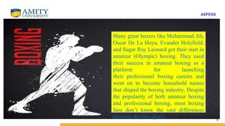 ASPESS
9
Many great boxers like Muhammad Ali,
Oscar De La Hoya, Evander Holyfield,
and Sugar Ray Leonard got their start in
amateur (Olympic) boxing. They used
their success in amateur boxing as a
platform for launching
their professional boxing careers and
went on to become household names
that shaped the boxing industry. Despite
the popularity of both amateur boxing
and professional boxing, most boxing
fans don’t know the vast differences
between the two sports.
 