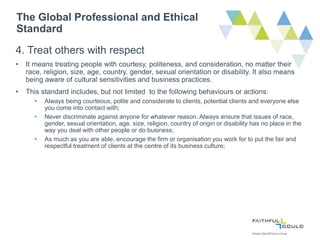 The Global Professional and Ethical
Standard
4. Treat others with respect
• It means treating people with courtesy, politeness, and consideration, no matter their
race, religion, size, age, country, gender, sexual orientation or disability. It also means
being aware of cultural sensitivities and business practices.
• This standard includes, but not limited to the following behaviours or actions:
• Always being courteous, polite and considerate to clients, potential clients and everyone else
you come into contact with;
• Never discriminate against anyone for whatever reason. Always ensure that issues of race,
gender, sexual orientation, age, size, religion, country of origin or disability has no place in the
way you deal with other people or do business;
• As much as you are able, encourage the firm or organisation you work for to put the fair and
respectful treatment of clients at the centre of its business culture;
 