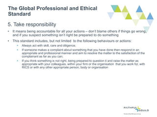 The Global Professional and Ethical
Standard
5. Take responsibility
• It means being accountable for all your actions – don’t blame others if things go wrong,
and if you suspect something isn’t right be prepared to do something
• This standard includes, but not limited to the following behaviours or actions:
• Always act with skill, care and diligence;
• If someone makes a complaint about something that you have done then respond in an
appropriate and professional manner and aim to resolve the matter to the satisfaction of the
complainant as far as you can;
• If you think something is not right, being prepared to question it and raise the matter as
appropriate with your colleagues, within your firm or the organisation that you work for, with
RICS or with any other appropriate person, body or organisation
 