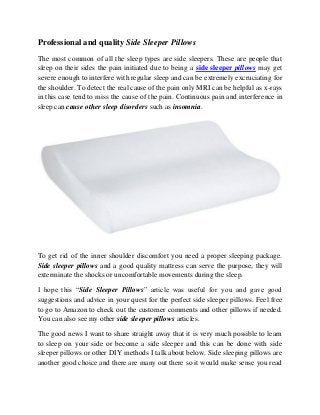 Professional and quality Side Sleeper Pillows
The most common of all the sleep types are side sleepers. These are people that
sleep on their sides the pain initiated due to being a side sleeper pillows may get
severe enough to interfere with regular sleep and can be extremely excruciating for
the shoulder. To detect the real cause of the pain only MRI can be helpful as x-rays
in this case tend to miss the cause of the pain. Continuous pain and interference in
sleep can cause other sleep disorders such as insomnia.
To get rid of the inner shoulder discomfort you need a proper sleeping package.
Side sleeper pillows and a good quality mattress can serve the purpose, they will
exterminate the shocks or uncomfortable movements during the sleep.
I hope this “Side Sleeper Pillows” article was useful for you and gave good
suggestions and advice in your quest for the perfect side sleeper pillows. Feel free
to go to Amazon to check out the customer comments and other pillows if needed.
You can also see my other side sleeper pillows articles.
The good news I want to share straight away that it is very much possible to learn
to sleep on your side or become a side sleeper and this can be done with side
sleeper pillows or other DIY methods I talk about below. Side sleeping pillows are
another good choice and there are many out there so it would make sense you read
 