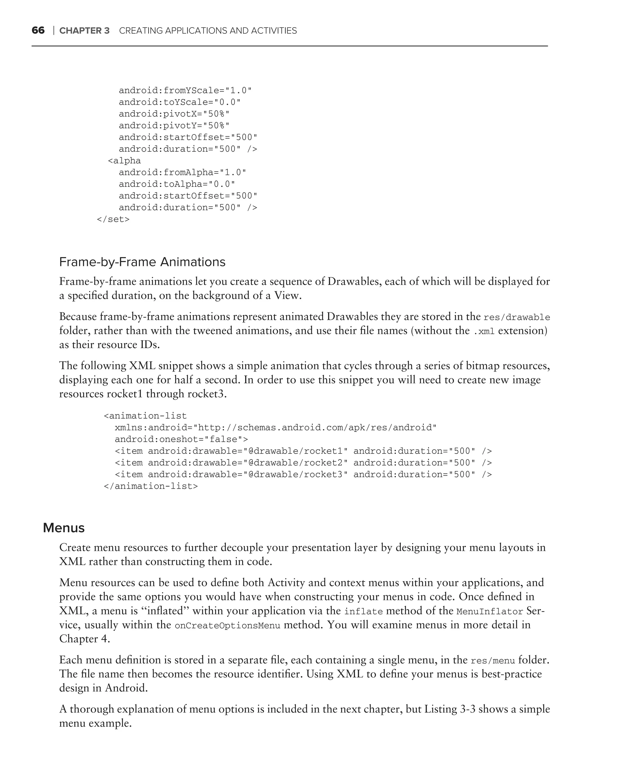 66   ❘   CHAPTER 3   CREATING APPLICATIONS AND ACTIVITIES




                    android:fromYScale="1.0"
                    android:toYScale="0.0"
                    android:pivotX="50%"
                    android:pivotY="50%"
                    android:startOffset="500"
                    android:duration="500" />
                  <alpha
                    android:fromAlpha="1.0"
                    android:toAlpha="0.0"
                    android:startOffset="500"
                    android:duration="500" />
                </set>



         Frame-by-Frame Animations
         Frame-by-frame animations let you create a sequence of Drawables, each of which will be displayed for
         a speciﬁed duration, on the background of a View.
         Because frame-by-frame animations represent animated Drawables they are stored in the res/drawable
         folder, rather than with the tweened animations, and use their ﬁle names (without the .xml extension)
         as their resource IDs.
         The following XML snippet shows a simple animation that cycles through a series of bitmap resources,
         displaying each one for half a second. In order to use this snippet you will need to create new image
         resources rocket1 through rocket3.
                  <animation-list
                    xmlns:android="http://schemas.android.com/apk/res/android"
                    android:oneshot="false">
                    <item android:drawable="@drawable/rocket1" android:duration="500" />
                    <item android:drawable="@drawable/rocket2" android:duration="500" />
                    <item android:drawable="@drawable/rocket3" android:duration="500" />
                  </animation-list>



 Menus
         Create menu resources to further decouple your presentation layer by designing your menu layouts in
         XML rather than constructing them in code.
         Menu resources can be used to deﬁne both Activity and context menus within your applications, and
         provide the same options you would have when constructing your menus in code. Once deﬁned in
         XML, a menu is ‘‘inﬂated’’ within your application via the inflate method of the MenuInflator Ser-
         vice, usually within the onCreateOptionsMenu method. You will examine menus in more detail in
         Chapter 4.
         Each menu deﬁnition is stored in a separate ﬁle, each containing a single menu, in the res/menu folder.
         The ﬁle name then becomes the resource identiﬁer. Using XML to deﬁne your menus is best-practice
         design in Android.
         A thorough explanation of menu options is included in the next chapter, but Listing 3-3 shows a simple
         menu example.
 