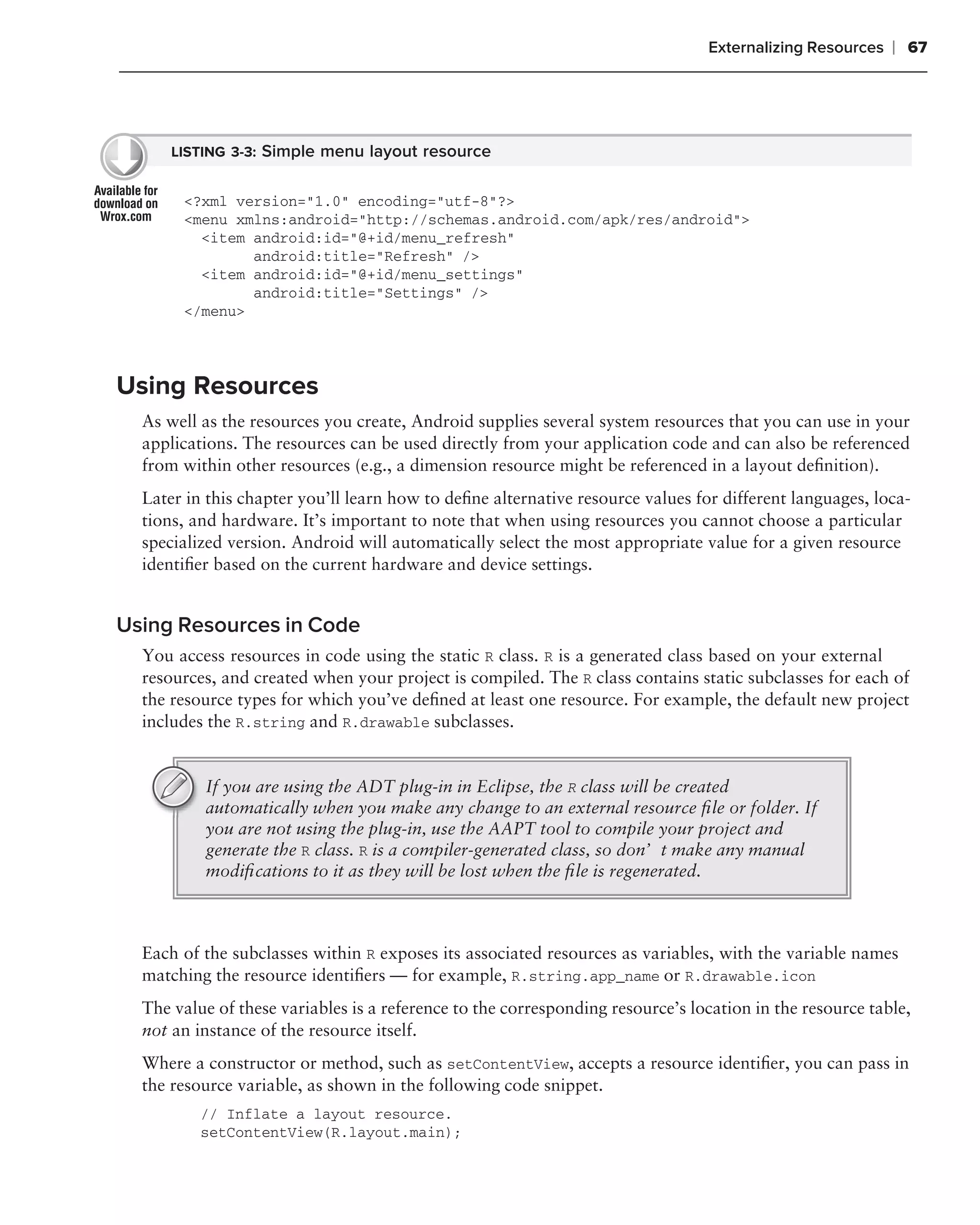 Externalizing Resources   ❘ 67




      LISTING 3-3: Simple menu layout resource


       <?xml version="1.0" encoding="utf-8"?>
       <menu xmlns:android="http://schemas.android.com/apk/res/android">
         <item android:id="@+id/menu_refresh"
               android:title="Refresh" />
         <item android:id="@+id/menu_settings"
               android:title="Settings" />
       </menu>




Using Resources
  As well as the resources you create, Android supplies several system resources that you can use in your
  applications. The resources can be used directly from your application code and can also be referenced
  from within other resources (e.g., a dimension resource might be referenced in a layout deﬁnition).
  Later in this chapter you’ll learn how to deﬁne alternative resource values for different languages, loca-
  tions, and hardware. It’s important to note that when using resources you cannot choose a particular
  specialized version. Android will automatically select the most appropriate value for a given resource
  identiﬁer based on the current hardware and device settings.


Using Resources in Code
  You access resources in code using the static R class. R is a generated class based on your external
  resources, and created when your project is compiled. The R class contains static subclasses for each of
  the resource types for which you’ve deﬁned at least one resource. For example, the default new project
  includes the R.string and R.drawable subclasses.


          If you are using the ADT plug-in in Eclipse, the R class will be created
          automatically when you make any change to an external resource ﬁle or folder. If
          you are not using the plug-in, use the AAPT tool to compile your project and
          generate the R class. R is a compiler-generated class, so don’t make any manual
          modiﬁcations to it as they will be lost when the ﬁle is regenerated.



  Each of the subclasses within R exposes its associated resources as variables, with the variable names
  matching the resource identiﬁers — for example, R.string.app_name or R.drawable.icon
  The value of these variables is a reference to the corresponding resource’s location in the resource table,
  not an instance of the resource itself.
  Where a constructor or method, such as setContentView, accepts a resource identiﬁer, you can pass in
  the resource variable, as shown in the following code snippet.
          // Inflate a layout resource.
          setContentView(R.layout.main);
 