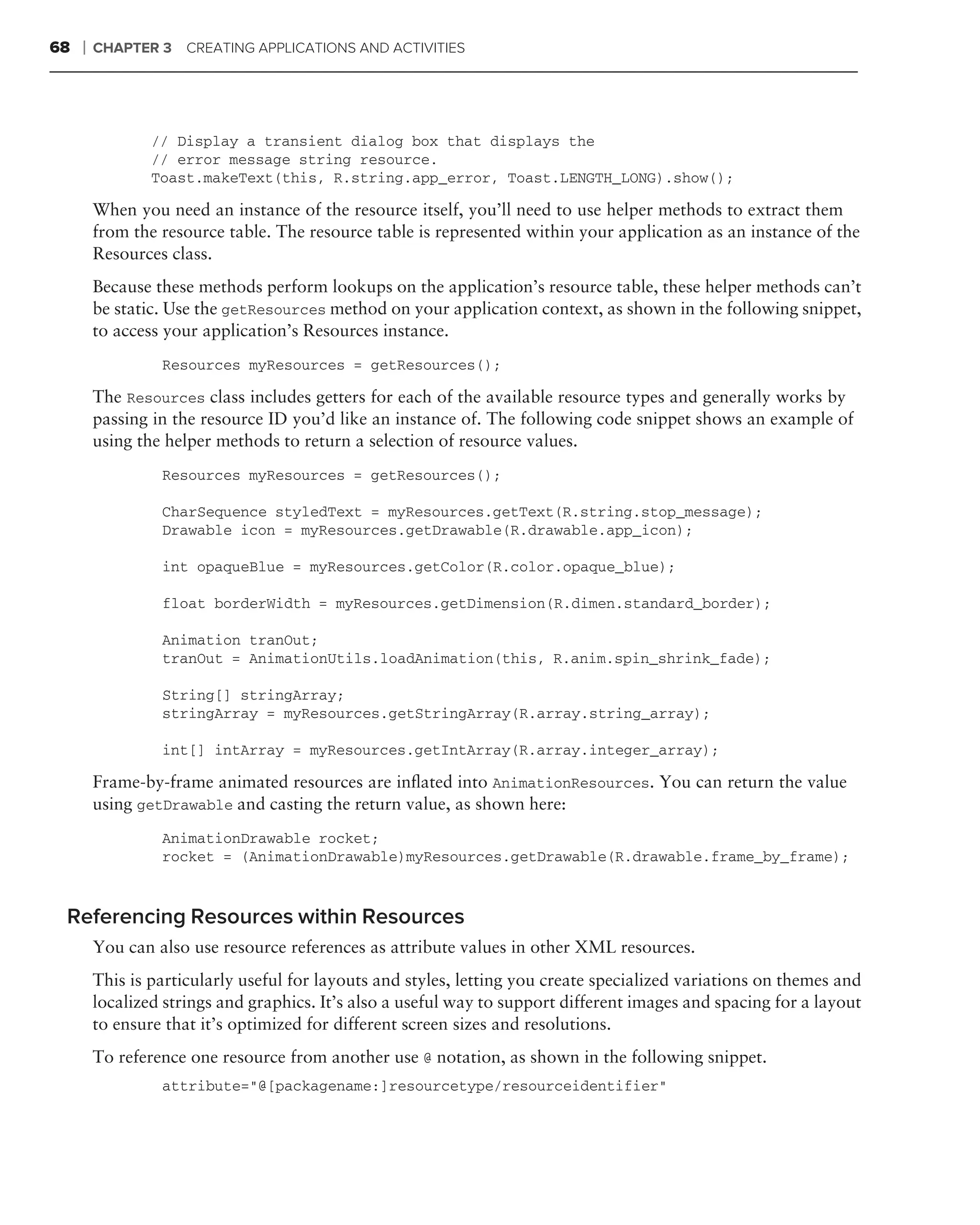 68   ❘   CHAPTER 3    CREATING APPLICATIONS AND ACTIVITIES




                 // Display a transient dialog box that displays the
                 // error message string resource.
                 Toast.makeText(this, R.string.app_error, Toast.LENGTH_LONG).show();

         When you need an instance of the resource itself, you’ll need to use helper methods to extract them
         from the resource table. The resource table is represented within your application as an instance of the
         Resources class.
         Because these methods perform lookups on the application’s resource table, these helper methods can’t
         be static. Use the getResources method on your application context, as shown in the following snippet,
         to access your application’s Resources instance.
                  Resources myResources = getResources();

         The Resources class includes getters for each of the available resource types and generally works by
         passing in the resource ID you’d like an instance of. The following code snippet shows an example of
         using the helper methods to return a selection of resource values.
                  Resources myResources = getResources();

                  CharSequence styledText = myResources.getText(R.string.stop_message);
                  Drawable icon = myResources.getDrawable(R.drawable.app_icon);

                  int opaqueBlue = myResources.getColor(R.color.opaque_blue);

                  float borderWidth = myResources.getDimension(R.dimen.standard_border);

                  Animation tranOut;
                  tranOut = AnimationUtils.loadAnimation(this, R.anim.spin_shrink_fade);

                  String[] stringArray;
                  stringArray = myResources.getStringArray(R.array.string_array);

                  int[] intArray = myResources.getIntArray(R.array.integer_array);

         Frame-by-frame animated resources are inﬂated into AnimationResources. You can return the value
         using getDrawable and casting the return value, as shown here:
                  AnimationDrawable rocket;
                  rocket = (AnimationDrawable)myResources.getDrawable(R.drawable.frame_by_frame);


 Referencing Resources within Resources
         You can also use resource references as attribute values in other XML resources.
         This is particularly useful for layouts and styles, letting you create specialized variations on themes and
         localized strings and graphics. It’s also a useful way to support different images and spacing for a layout
         to ensure that it’s optimized for different screen sizes and resolutions.
         To reference one resource from another use @ notation, as shown in the following snippet.
                  attribute="@[packagename:]resourcetype/resourceidentifier"
 