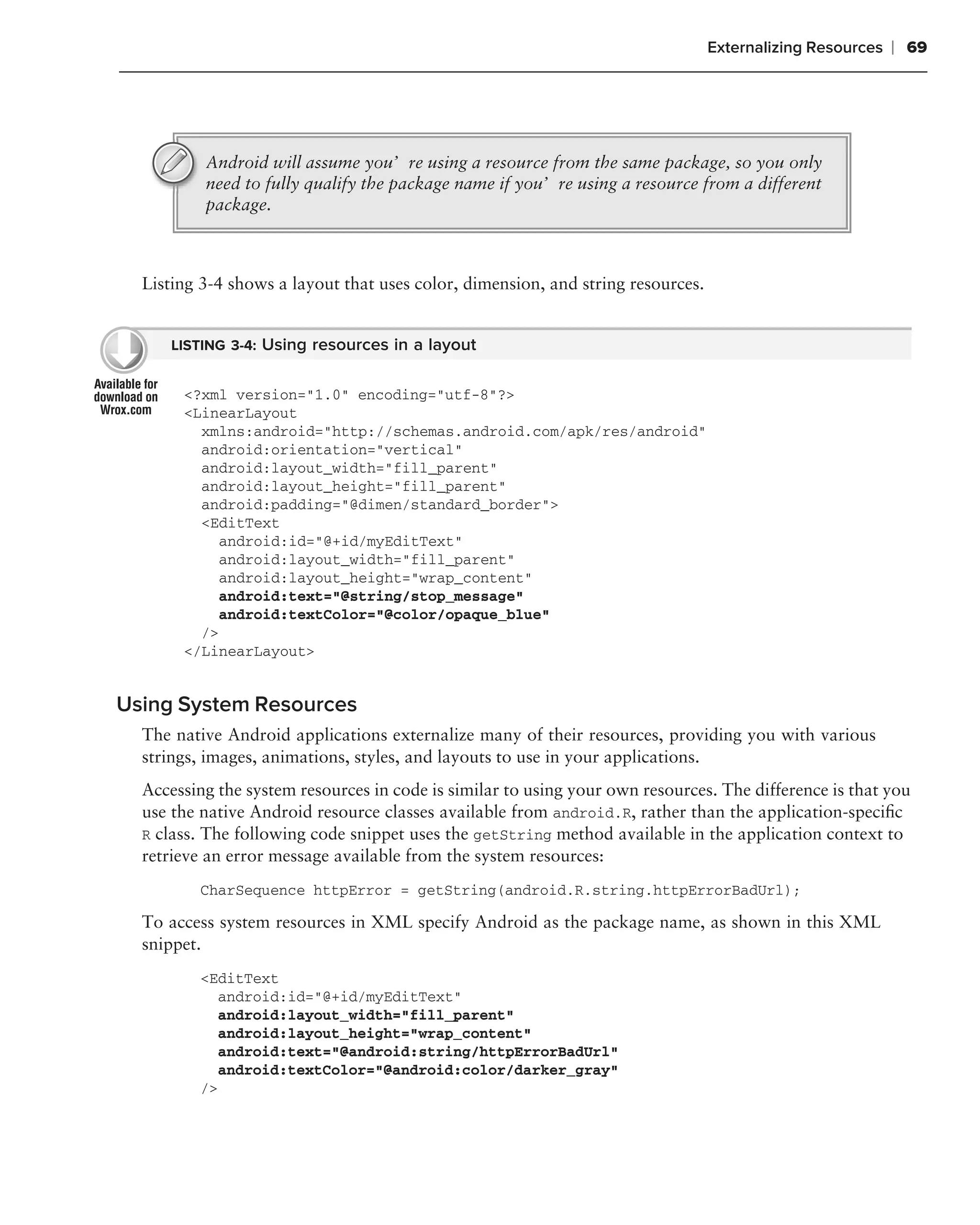 Externalizing Resources   ❘ 69




          Android will assume you’re using a resource from the same package, so you only
          need to fully qualify the package name if you’re using a resource from a different
          package.



  Listing 3-4 shows a layout that uses color, dimension, and string resources.


      LISTING 3-4: Using resources in a layout


       <?xml version="1.0" encoding="utf-8"?>
       <LinearLayout
         xmlns:android="http://schemas.android.com/apk/res/android"
         android:orientation="vertical"
         android:layout_width="fill_parent"
         android:layout_height="fill_parent"
         android:padding="@dimen/standard_border">
         <EditText
            android:id="@+id/myEditText"
            android:layout_width="fill_parent"
            android:layout_height="wrap_content"
            android:text="@string/stop_message"
            android:textColor="@color/opaque_blue"
         />
       </LinearLayout>


Using System Resources
  The native Android applications externalize many of their resources, providing you with various
  strings, images, animations, styles, and layouts to use in your applications.
  Accessing the system resources in code is similar to using your own resources. The difference is that you
  use the native Android resource classes available from android.R, rather than the application-speciﬁc
  R class. The following code snippet uses the getString method available in the application context to
  retrieve an error message available from the system resources:
          CharSequence httpError = getString(android.R.string.httpErrorBadUrl);

  To access system resources in XML specify Android as the package name, as shown in this XML
  snippet.
          <EditText
             android:id="@+id/myEditText"
             android:layout_width="fill_parent"
             android:layout_height="wrap_content"
             android:text="@android:string/httpErrorBadUrl"
             android:textColor="@android:color/darker_gray"
          />
 