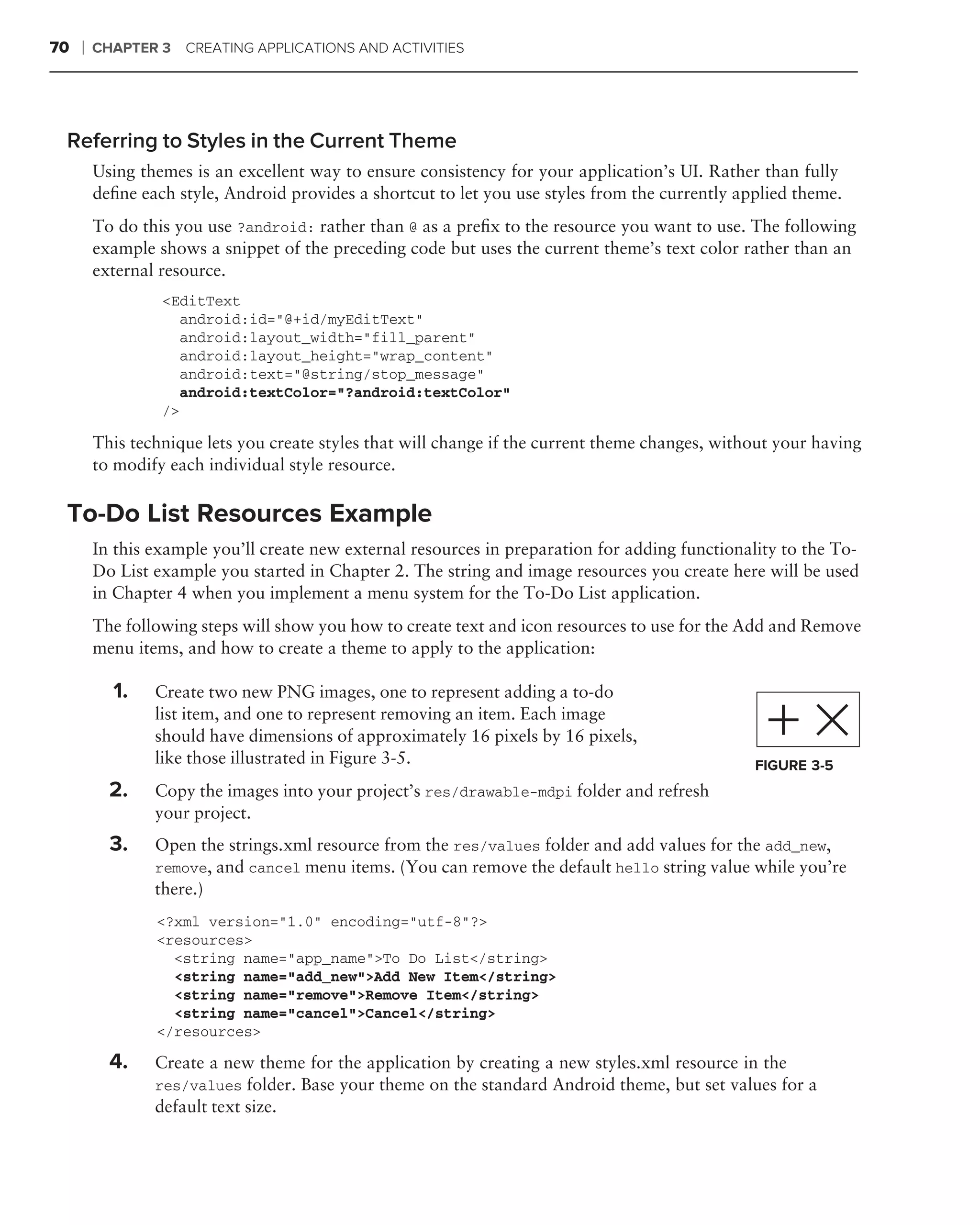 70   ❘   CHAPTER 3   CREATING APPLICATIONS AND ACTIVITIES




 Referring to Styles in the Current Theme
         Using themes is an excellent way to ensure consistency for your application’s UI. Rather than fully
         deﬁne each style, Android provides a shortcut to let you use styles from the currently applied theme.
         To do this you use ?android: rather than @ as a preﬁx to the resource you want to use. The following
         example shows a snippet of the preceding code but uses the current theme’s text color rather than an
         external resource.
                  <EditText
                     android:id="@+id/myEditText"
                     android:layout_width="fill_parent"
                     android:layout_height="wrap_content"
                     android:text="@string/stop_message"
                     android:textColor="?android:textColor"
                  />

         This technique lets you create styles that will change if the current theme changes, without your having
         to modify each individual style resource.

 To-Do List Resources Example
         In this example you’ll create new external resources in preparation for adding functionality to the To-
         Do List example you started in Chapter 2. The string and image resources you create here will be used
         in Chapter 4 when you implement a menu system for the To-Do List application.
         The following steps will show you how to create text and icon resources to use for the Add and Remove
         menu items, and how to create a theme to apply to the application:
         .
             1.   Create two new PNG images, one to represent adding a to-do
                  list item, and one to represent removing an item. Each image
                  should have dimensions of approximately 16 pixels by 16 pixels,
                  like those illustrated in Figure 3-5.                                           FIGURE 3-5
             2.   Copy the images into your project’s res/drawable-mdpi folder and refresh
                  your project.
             3.   Open the strings.xml resource from the res/values folder and add values for the add_new,
                  remove, and cancel menu items. (You can remove the default hello string value while you’re
                  there.)
                  <?xml version="1.0" encoding="utf-8"?>
                  <resources>
                    <string name="app_name">To Do List</string>
                    <string name="add_new">Add New Item</string>
                    <string name="remove">Remove Item</string>
                    <string name="cancel">Cancel</string>
                  </resources>

             4.   Create a new theme for the application by creating a new styles.xml resource in the
                  res/values folder. Base your theme on the standard Android theme, but set values for a
                  default text size.
 