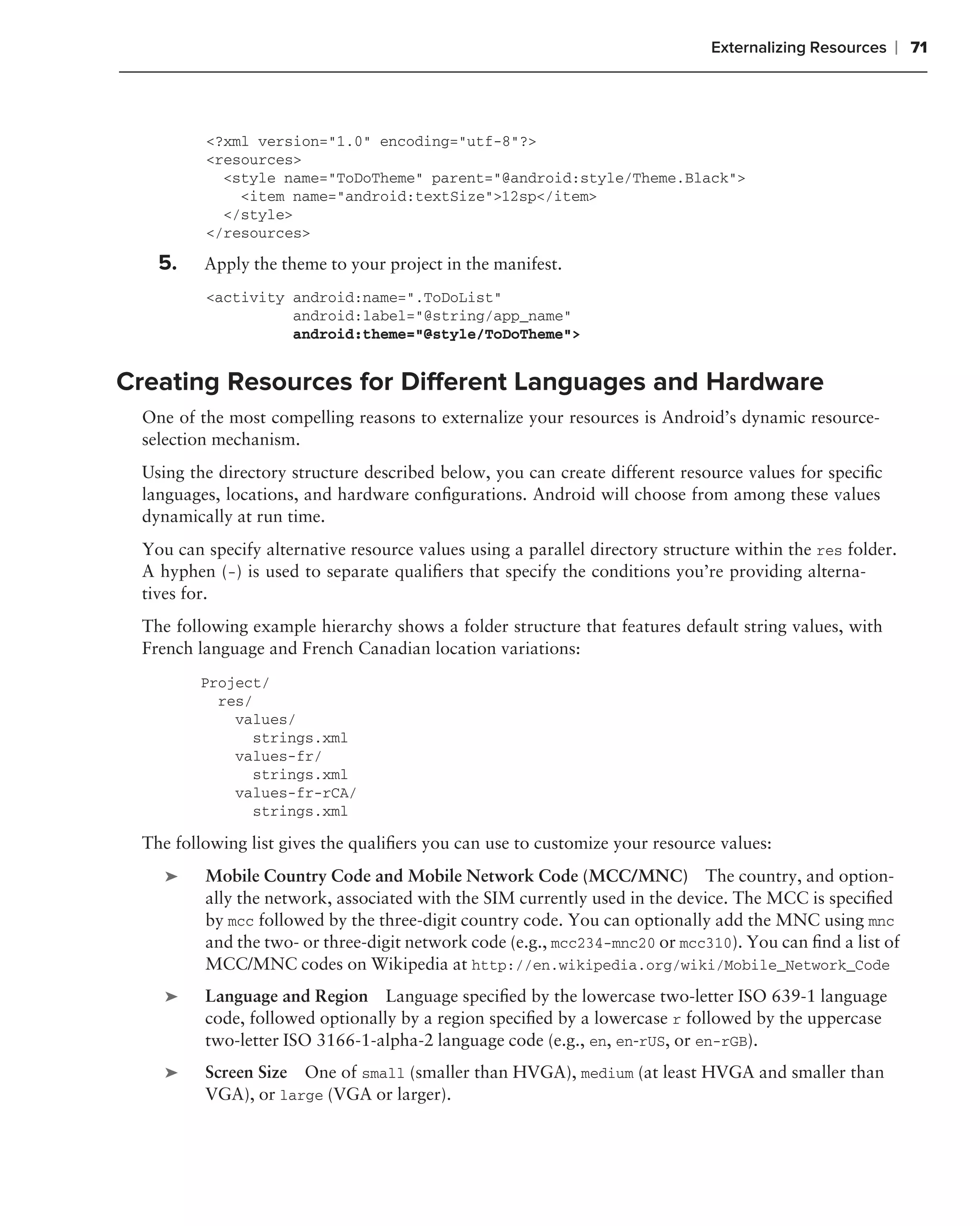 Externalizing Resources   ❘ 71



         <?xml version="1.0" encoding="utf-8"?>
         <resources>
           <style name="ToDoTheme" parent="@android:style/Theme.Black">
             <item name="android:textSize">12sp</item>
           </style>
         </resources>

   5.    Apply the theme to your project in the manifest.
         <activity android:name=".ToDoList"
                   android:label="@string/app_name"
                   android:theme="@style/ToDoTheme">


Creating Resources for Different Languages and Hardware
 One of the most compelling reasons to externalize your resources is Android’s dynamic resource-
 selection mechanism.
 Using the directory structure described below, you can create different resource values for speciﬁc
 languages, locations, and hardware conﬁgurations. Android will choose from among these values
 dynamically at run time.
 You can specify alternative resource values using a parallel directory structure within the res folder.
 A hyphen (-) is used to separate qualiﬁers that specify the conditions you’re providing alterna-
 tives for.
 The following example hierarchy shows a folder structure that features default string values, with
 French language and French Canadian location variations:
        Project/
          res/
            values/
              strings.xml
            values-fr/
              strings.xml
            values-fr-rCA/
              strings.xml

 The following list gives the qualiﬁers you can use to customize your resource values:
    ➤    Mobile Country Code and Mobile Network Code (MCC/MNC) The country, and option-
         ally the network, associated with the SIM currently used in the device. The MCC is speciﬁed
         by mcc followed by the three-digit country code. You can optionally add the MNC using mnc
         and the two- or three-digit network code (e.g., mcc234-mnc20 or mcc310). You can ﬁnd a list of
         MCC/MNC codes on Wikipedia at http://en.wikipedia.org/wiki/Mobile_Network_Code
    ➤    Language and Region Language speciﬁed by the lowercase two-letter ISO 639-1 language
         code, followed optionally by a region speciﬁed by a lowercase r followed by the uppercase
         two-letter ISO 3166-1-alpha-2 language code (e.g., en, en-rUS, or en-rGB).
    ➤    Screen Size One of small (smaller than HVGA), medium (at least HVGA and smaller than
         VGA), or large (VGA or larger).
 