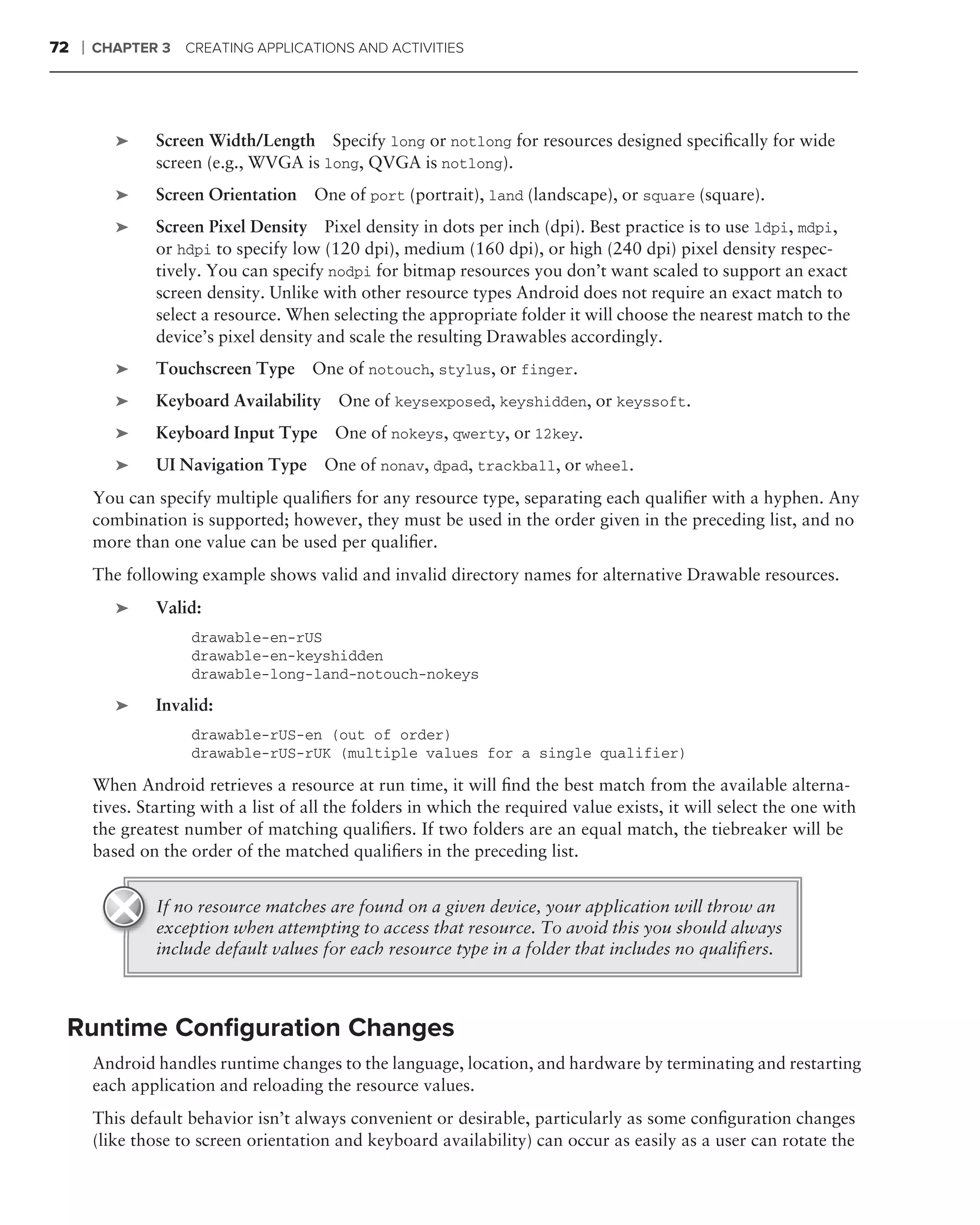 72   ❘   CHAPTER 3    CREATING APPLICATIONS AND ACTIVITIES




            ➤     Screen Width/Length Specify long or notlong for resources designed speciﬁcally for wide
                  screen (e.g., WVGA is long, QVGA is notlong).
            ➤     Screen Orientation One of port (portrait), land (landscape), or square (square).
            ➤     Screen Pixel Density Pixel density in dots per inch (dpi). Best practice is to use ldpi, mdpi,
                  or hdpi to specify low (120 dpi), medium (160 dpi), or high (240 dpi) pixel density respec-
                  tively. You can specify nodpi for bitmap resources you don’t want scaled to support an exact
                  screen density. Unlike with other resource types Android does not require an exact match to
                  select a resource. When selecting the appropriate folder it will choose the nearest match to the
                  device’s pixel density and scale the resulting Drawables accordingly.
            ➤     Touchscreen Type One of notouch, stylus, or finger.
            ➤     Keyboard Availability One of keysexposed, keyshidden, or keyssoft.
            ➤     Keyboard Input Type One of nokeys, qwerty, or 12key.
            ➤     UI Navigation Type One of nonav, dpad, trackball, or wheel.
         You can specify multiple qualiﬁers for any resource type, separating each qualiﬁer with a hyphen. Any
         combination is supported; however, they must be used in the order given in the preceding list, and no
         more than one value can be used per qualiﬁer.
         The following example shows valid and invalid directory names for alternative Drawable resources.
            ➤     Valid:
                       drawable-en-rUS
                       drawable-en-keyshidden
                       drawable-long-land-notouch-nokeys

            ➤     Invalid:
                       drawable-rUS-en (out of order)
                       drawable-rUS-rUK (multiple values for a single qualifier)

         When Android retrieves a resource at run time, it will ﬁnd the best match from the available alterna-
         tives. Starting with a list of all the folders in which the required value exists, it will select the one with
         the greatest number of matching qualiﬁers. If two folders are an equal match, the tiebreaker will be
         based on the order of the matched qualiﬁers in the preceding list.


                  If no resource matches are found on a given device, your application will throw an
                  exception when attempting to access that resource. To avoid this you should always
                  include default values for each resource type in a folder that includes no qualiﬁers.



 Runtime Conﬁguration Changes
         Android handles runtime changes to the language, location, and hardware by terminating and restarting
         each application and reloading the resource values.
         This default behavior isn’t always convenient or desirable, particularly as some conﬁguration changes
         (like those to screen orientation and keyboard availability) can occur as easily as a user can rotate the
 