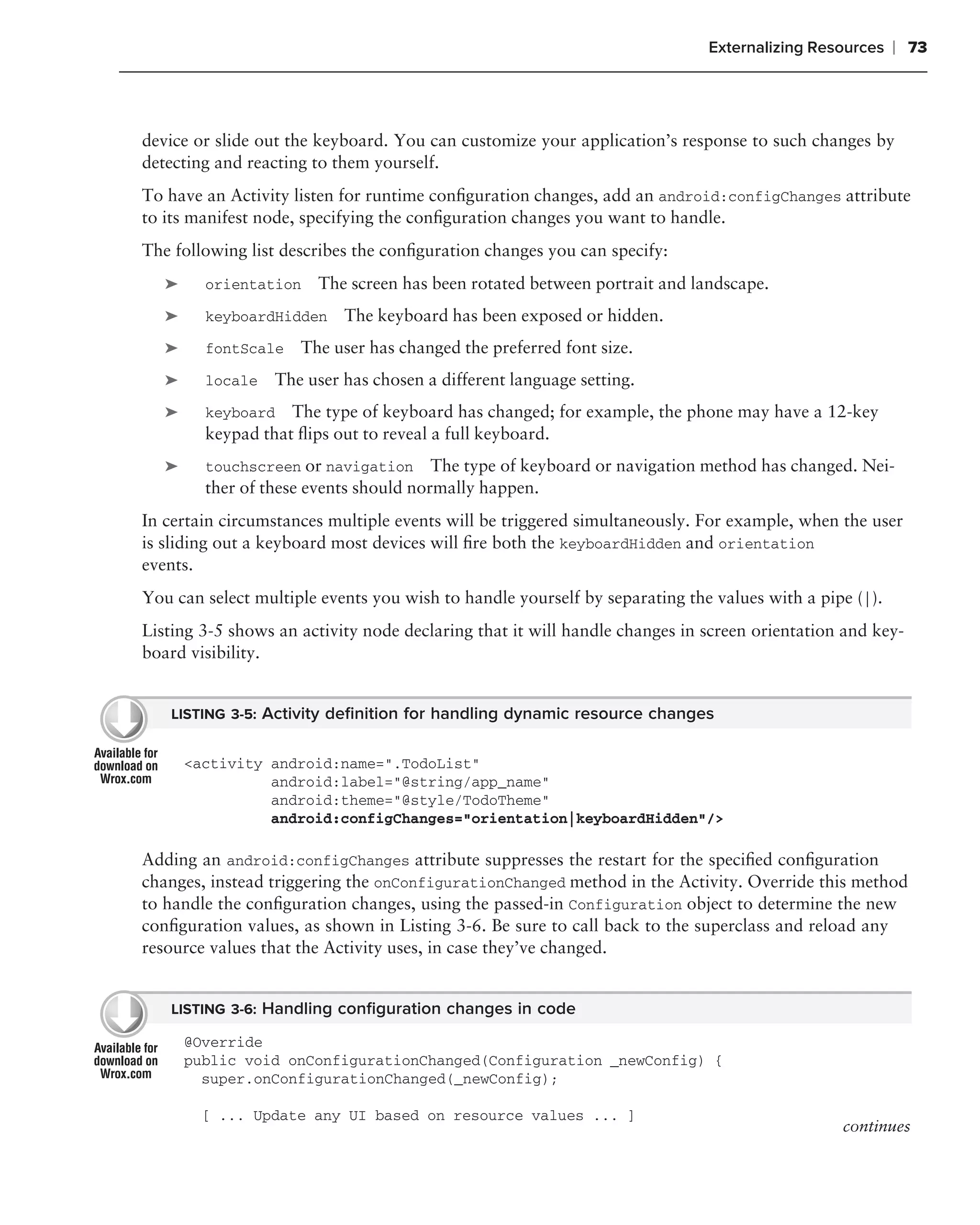 Externalizing Resources    ❘ 73



device or slide out the keyboard. You can customize your application’s response to such changes by
detecting and reacting to them yourself.
To have an Activity listen for runtime conﬁguration changes, add an android:configChanges attribute
to its manifest node, specifying the conﬁguration changes you want to handle.
The following list describes the conﬁguration changes you can specify:
   ➤     orientation   The screen has been rotated between portrait and landscape.
   ➤     keyboardHidden    The keyboard has been exposed or hidden.
   ➤     fontScale   The user has changed the preferred font size.
   ➤     locale   The user has chosen a different language setting.
   ➤     keyboard   The type of keyboard has changed; for example, the phone may have a 12-key
         keypad that ﬂips out to reveal a full keyboard.
   ➤     touchscreen or navigation      The type of keyboard or navigation method has changed. Nei-
         ther of these events should normally happen.
In certain circumstances multiple events will be triggered simultaneously. For example, when the user
is sliding out a keyboard most devices will ﬁre both the keyboardHidden and orientation
events.
You can select multiple events you wish to handle yourself by separating the values with a pipe (|).
Listing 3-5 shows an activity node declaring that it will handle changes in screen orientation and key-
board visibility.


   LISTING 3-5: Activity deﬁnition for handling dynamic resource changes


       <activity android:name=".TodoList"
                 android:label="@string/app_name"
                 android:theme="@style/TodoTheme"
                 android:configChanges="orientation|keyboardHidden"/>

Adding an android:configChanges attribute suppresses the restart for the speciﬁed conﬁguration
changes, instead triggering the onConfigurationChanged method in the Activity. Override this method
to handle the conﬁguration changes, using the passed-in Configuration object to determine the new
conﬁguration values, as shown in Listing 3-6. Be sure to call back to the superclass and reload any
resource values that the Activity uses, in case they’ve changed.


   LISTING 3-6: Handling conﬁguration changes in code

       @Override
       public void onConfigurationChanged(Configuration _newConfig) {
         super.onConfigurationChanged(_newConfig);

        [ ... Update any UI based on resource values ... ]
                                                                                              continues
 
