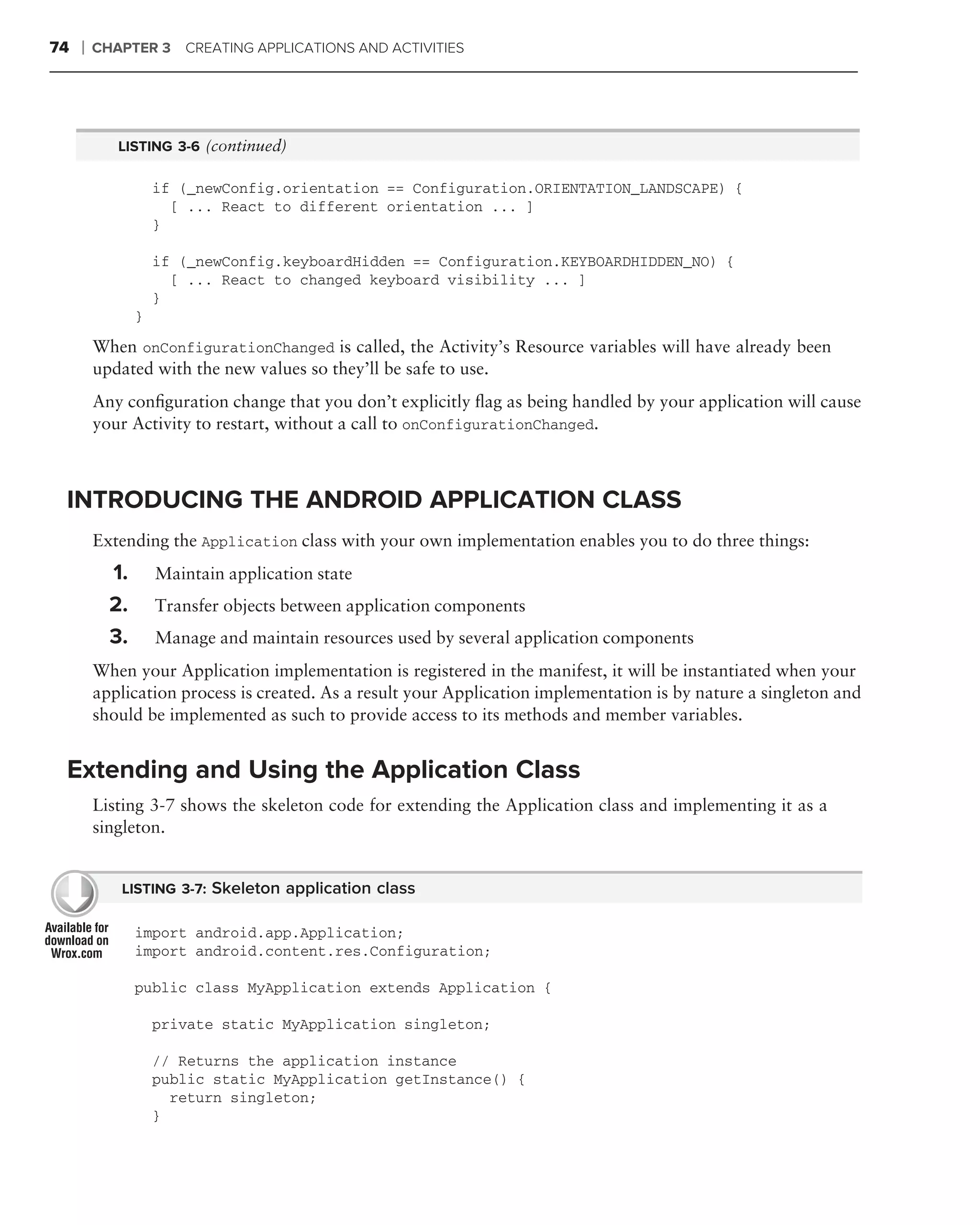 74   ❘   CHAPTER 3      CREATING APPLICATIONS AND ACTIVITIES




            LISTING 3-6 (continued)

                    if (_newConfig.orientation == Configuration.ORIENTATION_LANDSCAPE) {
                      [ ... React to different orientation ... ]
                    }

                    if (_newConfig.keyboardHidden == Configuration.KEYBOARDHIDDEN_NO) {
                      [ ... React to changed keyboard visibility ... ]
                    }
                }

         When onConfigurationChanged is called, the Activity’s Resource variables will have already been
         updated with the new values so they’ll be safe to use.
         Any conﬁguration change that you don’t explicitly ﬂag as being handled by your application will cause
         your Activity to restart, without a call to onConfigurationChanged.



 INTRODUCING THE ANDROID APPLICATION CLASS
         Extending the Application class with your own implementation enables you to do three things:
           1.       Maintain application state
           2.       Transfer objects between application components
           3.       Manage and maintain resources used by several application components
         When your Application implementation is registered in the manifest, it will be instantiated when your
         application process is created. As a result your Application implementation is by nature a singleton and
         should be implemented as such to provide access to its methods and member variables.


 Extending and Using the Application Class
         Listing 3-7 shows the skeleton code for extending the Application class and implementing it as a
         singleton.


            LISTING 3-7: Skeleton application class

                import android.app.Application;
                import android.content.res.Configuration;

                public class MyApplication extends Application {

                    private static MyApplication singleton;

                    // Returns the application instance
                    public static MyApplication getInstance() {
                      return singleton;
                    }
 