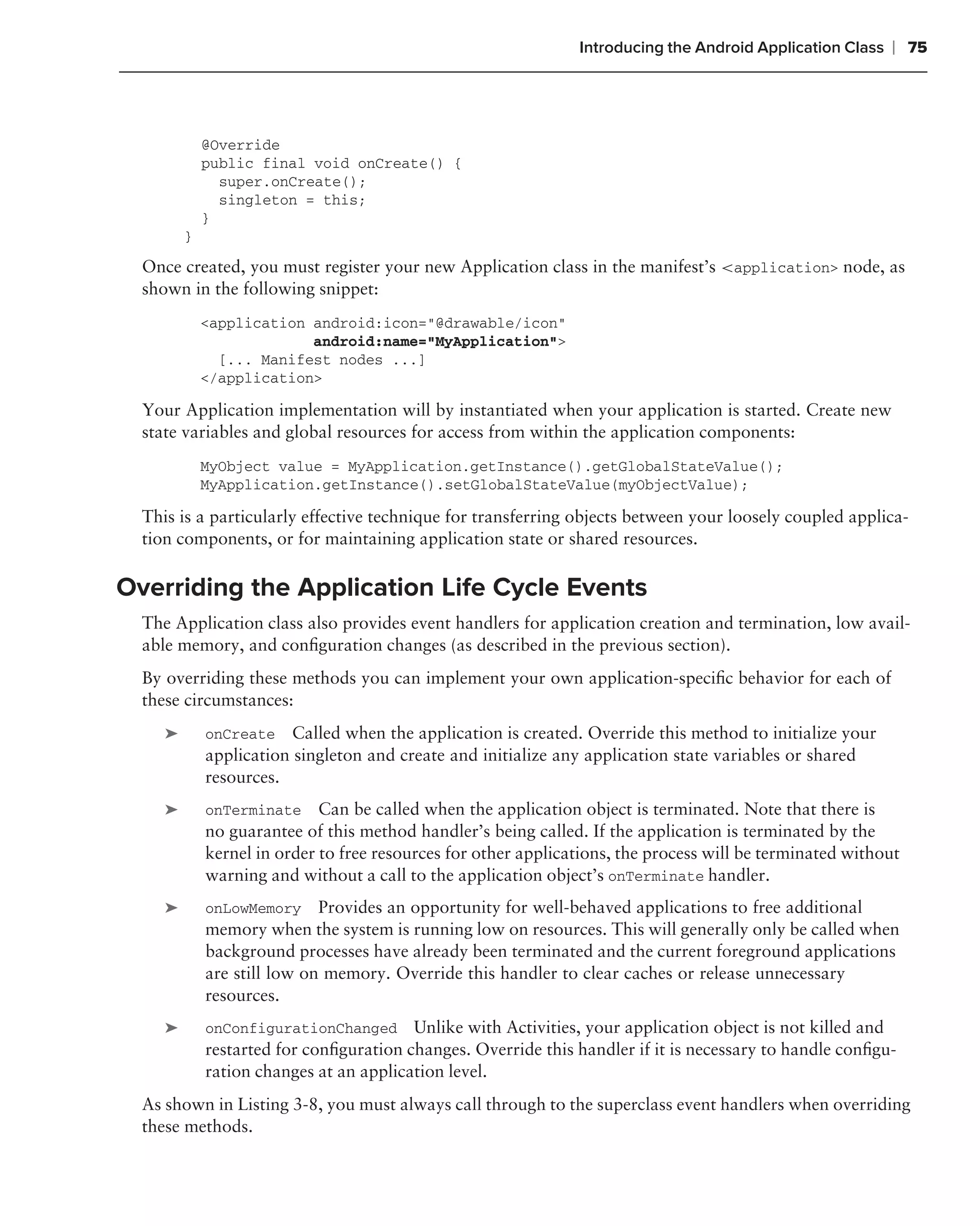Introducing the Android Application Class   ❘ 75



             @Override
             public final void onCreate() {
               super.onCreate();
               singleton = this;
             }
         }
  Once created, you must register your new Application class in the manifest’s <application> node, as
  shown in the following snippet:
             <application android:icon="@drawable/icon"
                          android:name="MyApplication">
               [... Manifest nodes ...]
             </application>

  Your Application implementation will by instantiated when your application is started. Create new
  state variables and global resources for access from within the application components:
             MyObject value = MyApplication.getInstance().getGlobalStateValue();
             MyApplication.getInstance().setGlobalStateValue(myObjectValue);

  This is a particularly effective technique for transferring objects between your loosely coupled applica-
  tion components, or for maintaining application state or shared resources.

Overriding the Application Life Cycle Events
  The Application class also provides event handlers for application creation and termination, low avail-
  able memory, and conﬁguration changes (as described in the previous section).
  By overriding these methods you can implement your own application-speciﬁc behavior for each of
  these circumstances:
     ➤       onCreate    Called when the application is created. Override this method to initialize your
             application singleton and create and initialize any application state variables or shared
             resources.
     ➤       onTerminate Can be called when the application object is terminated. Note that there is
             no guarantee of this method handler’s being called. If the application is terminated by the
             kernel in order to free resources for other applications, the process will be terminated without
             warning and without a call to the application object’s onTerminate handler.
     ➤       onLowMemory Provides an opportunity for well-behaved applications to free additional
             memory when the system is running low on resources. This will generally only be called when
             background processes have already been terminated and the current foreground applications
             are still low on memory. Override this handler to clear caches or release unnecessary
             resources.
     ➤       onConfigurationChanged Unlike with Activities, your application object is not killed and
             restarted for conﬁguration changes. Override this handler if it is necessary to handle conﬁgu-
             ration changes at an application level.
  As shown in Listing 3-8, you must always call through to the superclass event handlers when overriding
  these methods.
 