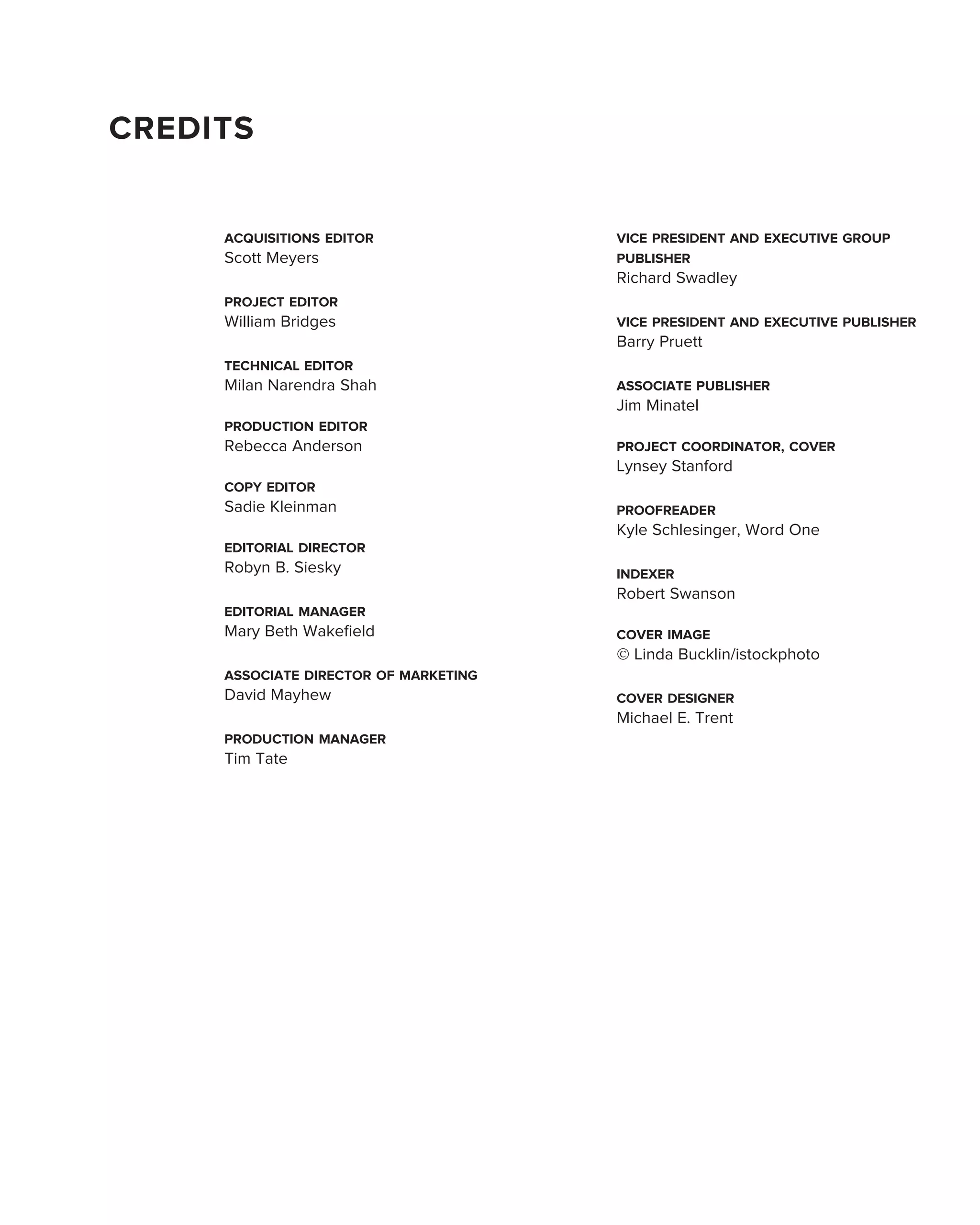 CREDITS


     ACQUISITIONS EDITOR               VICE PRESIDENT AND EXECUTIVE GROUP
     Scott Meyers                      PUBLISHER
                                       Richard Swadley
     PROJECT EDITOR
     William Bridges                   VICE PRESIDENT AND EXECUTIVE PUBLISHER
                                       Barry Pruett
     TECHNICAL EDITOR
     Milan Narendra Shah               ASSOCIATE PUBLISHER
                                       Jim Minatel
     PRODUCTION EDITOR
     Rebecca Anderson                  PROJECT COORDINATOR, COVER
                                       Lynsey Stanford
     COPY EDITOR
     Sadie Kleinman                    PROOFREADER
                                       Kyle Schlesinger, Word One
     EDITORIAL DIRECTOR
     Robyn B. Siesky                   INDEXER
                                       Robert Swanson
     EDITORIAL MANAGER
     Mary Beth Wakeﬁeld                COVER IMAGE
                                       © Linda Bucklin/istockphoto
     ASSOCIATE DIRECTOR OF MARKETING
     David Mayhew                      COVER DESIGNER
                                       Michael E. Trent
     PRODUCTION MANAGER
     Tim Tate
 