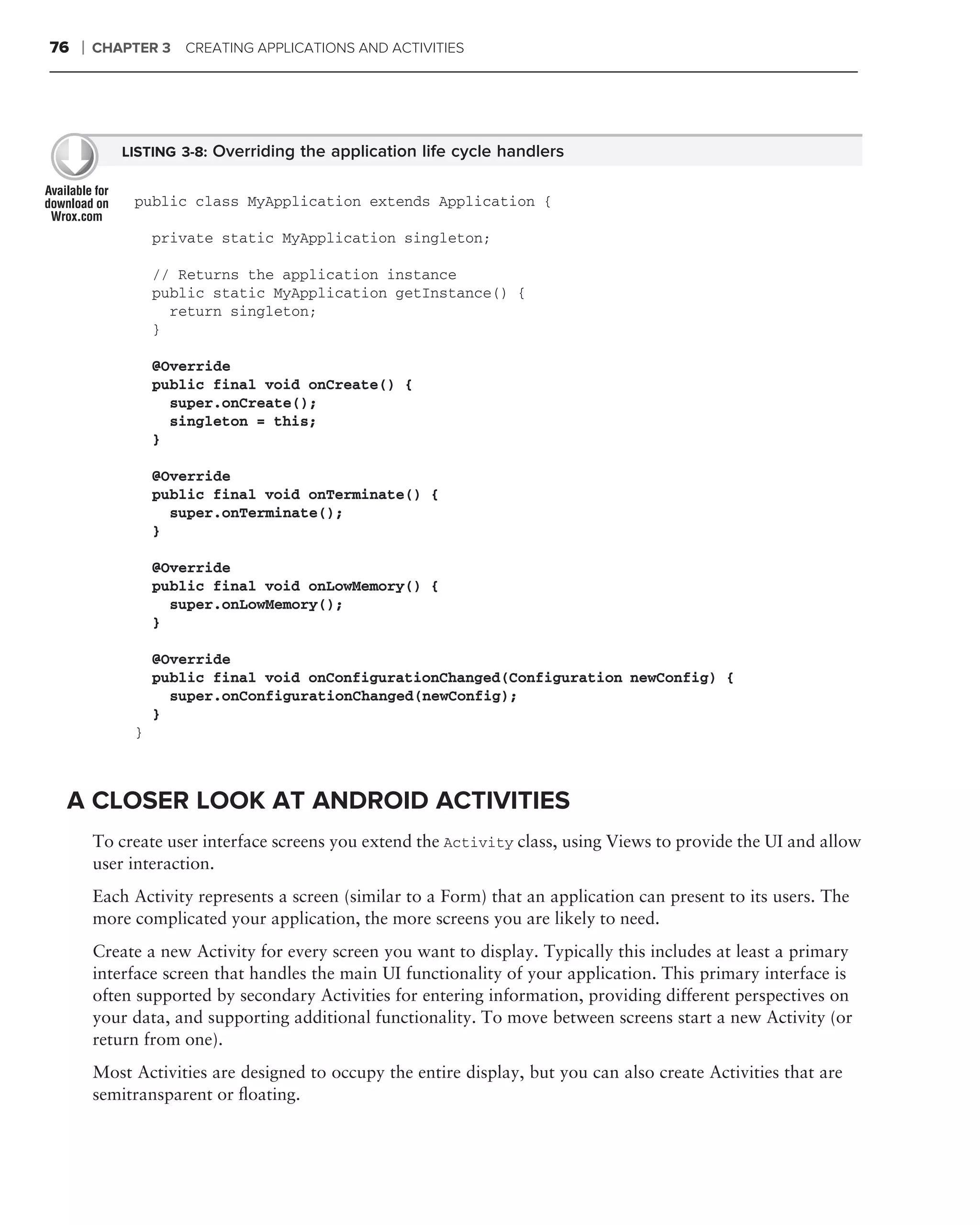 76   ❘   CHAPTER 3   CREATING APPLICATIONS AND ACTIVITIES




            LISTING 3-8: Overriding the application life cycle handlers


              public class MyApplication extends Application {

                  private static MyApplication singleton;

                  // Returns the application instance
                  public static MyApplication getInstance() {
                    return singleton;
                  }

                  @Override
                  public final void onCreate() {
                    super.onCreate();
                    singleton = this;
                  }

                  @Override
                  public final void onTerminate() {
                    super.onTerminate();
                  }

                  @Override
                  public final void onLowMemory() {
                    super.onLowMemory();
                  }

                  @Override
                  public final void onConfigurationChanged(Configuration newConfig) {
                    super.onConfigurationChanged(newConfig);
                  }
              }



 A CLOSER LOOK AT ANDROID ACTIVITIES
         To create user interface screens you extend the Activity class, using Views to provide the UI and allow
         user interaction.
         Each Activity represents a screen (similar to a Form) that an application can present to its users. The
         more complicated your application, the more screens you are likely to need.
         Create a new Activity for every screen you want to display. Typically this includes at least a primary
         interface screen that handles the main UI functionality of your application. This primary interface is
         often supported by secondary Activities for entering information, providing different perspectives on
         your data, and supporting additional functionality. To move between screens start a new Activity (or
         return from one).
         Most Activities are designed to occupy the entire display, but you can also create Activities that are
         semitransparent or ﬂoating.
 
