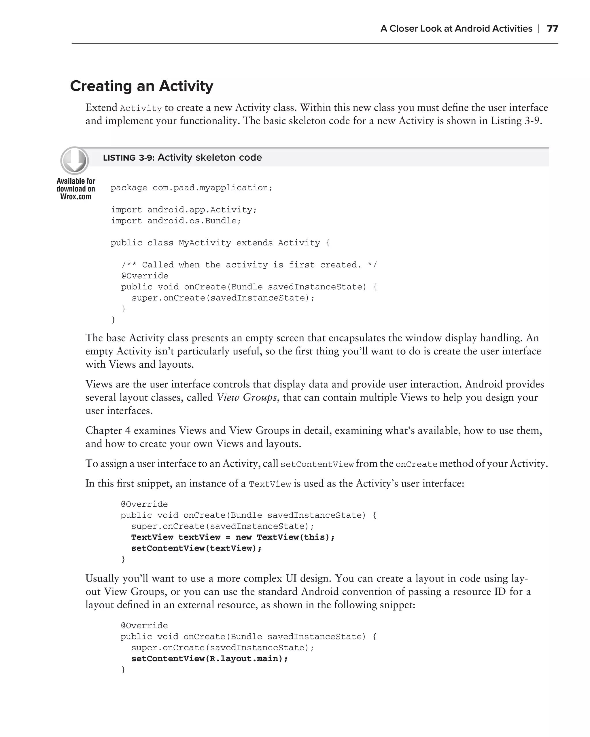A Closer Look at Android Activities   ❘ 77



Creating an Activity
  Extend Activity to create a new Activity class. Within this new class you must deﬁne the user interface
  and implement your functionality. The basic skeleton code for a new Activity is shown in Listing 3-9.


      LISTING 3-9: Activity skeleton code


       package com.paad.myapplication;

       import android.app.Activity;
       import android.os.Bundle;

       public class MyActivity extends Activity {

           /** Called when the activity is first created. */
           @Override
           public void onCreate(Bundle savedInstanceState) {
             super.onCreate(savedInstanceState);
           }
       }

  The base Activity class presents an empty screen that encapsulates the window display handling. An
  empty Activity isn’t particularly useful, so the ﬁrst thing you’ll want to do is create the user interface
  with Views and layouts.
  Views are the user interface controls that display data and provide user interaction. Android provides
  several layout classes, called View Groups, that can contain multiple Views to help you design your
  user interfaces.
  Chapter 4 examines Views and View Groups in detail, examining what’s available, how to use them,
  and how to create your own Views and layouts.
  To assign a user interface to an Activity, call setContentView from the onCreate method of your Activity.
  In this ﬁrst snippet, an instance of a TextView is used as the Activity’s user interface:
           @Override
           public void onCreate(Bundle savedInstanceState) {
             super.onCreate(savedInstanceState);
             TextView textView = new TextView(this);
             setContentView(textView);
           }

  Usually you’ll want to use a more complex UI design. You can create a layout in code using lay-
  out View Groups, or you can use the standard Android convention of passing a resource ID for a
  layout deﬁned in an external resource, as shown in the following snippet:
           @Override
           public void onCreate(Bundle savedInstanceState) {
             super.onCreate(savedInstanceState);
             setContentView(R.layout.main);
           }
 