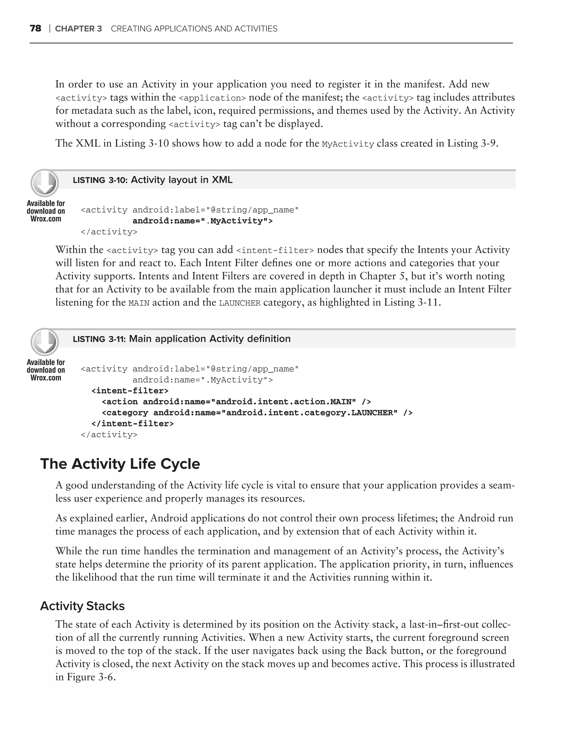 78   ❘   CHAPTER 3   CREATING APPLICATIONS AND ACTIVITIES




         In order to use an Activity in your application you need to register it in the manifest. Add new
         <activity> tags within the <application> node of the manifest; the <activity> tag includes attributes
         for metadata such as the label, icon, required permissions, and themes used by the Activity. An Activity
         without a corresponding <activity> tag can’t be displayed.
         The XML in Listing 3-10 shows how to add a node for the MyActivity class created in Listing 3-9.


             LISTING 3-10: Activity layout in XML


              <activity android:label="@string/app_name"
                        android:name=".MyActivity">
              </activity>
         Within the <activity> tag you can add <intent-filter> nodes that specify the Intents your Activity
         will listen for and react to. Each Intent Filter deﬁnes one or more actions and categories that your
         Activity supports. Intents and Intent Filters are covered in depth in Chapter 5, but it’s worth noting
         that for an Activity to be available from the main application launcher it must include an Intent Filter
         listening for the MAIN action and the LAUNCHER category, as highlighted in Listing 3-11.


             LISTING 3-11: Main application Activity deﬁnition


              <activity android:label="@string/app_name"
                        android:name=".MyActivity">
                <intent-filter>
                  <action android:name="android.intent.action.MAIN" />
                  <category android:name="android.intent.category.LAUNCHER" />
                </intent-filter>
              </activity>


 The Activity Life Cycle
         A good understanding of the Activity life cycle is vital to ensure that your application provides a seam-
         less user experience and properly manages its resources.
         As explained earlier, Android applications do not control their own process lifetimes; the Android run
         time manages the process of each application, and by extension that of each Activity within it.
         While the run time handles the termination and management of an Activity’s process, the Activity’s
         state helps determine the priority of its parent application. The application priority, in turn, inﬂuences
         the likelihood that the run time will terminate it and the Activities running within it.

 Activity Stacks
         The state of each Activity is determined by its position on the Activity stack, a last-in–ﬁrst-out collec-
         tion of all the currently running Activities. When a new Activity starts, the current foreground screen
         is moved to the top of the stack. If the user navigates back using the Back button, or the foreground
         Activity is closed, the next Activity on the stack moves up and becomes active. This process is illustrated
         in Figure 3-6.
 