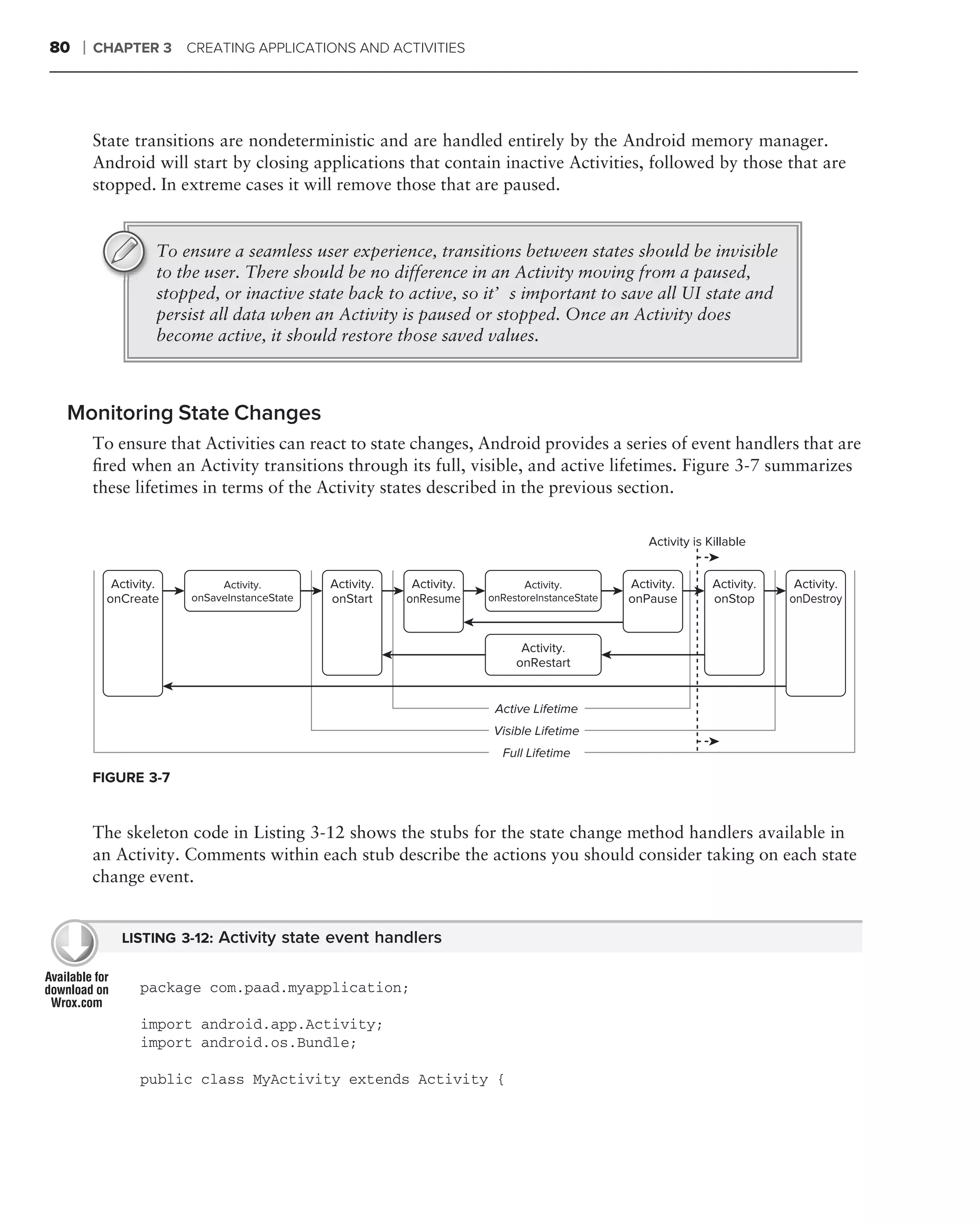 80   ❘   CHAPTER 3     CREATING APPLICATIONS AND ACTIVITIES




         State transitions are nondeterministic and are handled entirely by the Android memory manager.
         Android will start by closing applications that contain inactive Activities, followed by those that are
         stopped. In extreme cases it will remove those that are paused.


                   To ensure a seamless user experience, transitions between states should be invisible
                   to the user. There should be no difference in an Activity moving from a paused,
                   stopped, or inactive state back to active, so it’s important to save all UI state and
                   persist all data when an Activity is paused or stopped. Once an Activity does
                   become active, it should restore those saved values.



 Monitoring State Changes
         To ensure that Activities can react to state changes, Android provides a series of event handlers that are
         ﬁred when an Activity transitions through its full, visible, and active lifetimes. Figure 3-7 summarizes
         these lifetimes in terms of the Activity states described in the previous section.


                                                                                                  Activity is Killable


           Activity.        Activity.        Activity.    Activity.          Activity.         Activity.       Activity.    Activity.
          onCreate     onSaveInstanceState   onStart     onResume     onRestoreInstanceState   onPause         onStop      onDestroy


                                                                            Activity.
                                                                           onRestart


                                                                       Active Lifetime
                                                                       Visible Lifetime
                                                                        Full Lifetime
         FIGURE 3-7


         The skeleton code in Listing 3-12 shows the stubs for the state change method handlers available in
         an Activity. Comments within each stub describe the actions you should consider taking on each state
         change event.


             LISTING 3-12: Activity state event handlers


                package com.paad.myapplication;

                import android.app.Activity;
                import android.os.Bundle;

                public class MyActivity extends Activity {
 