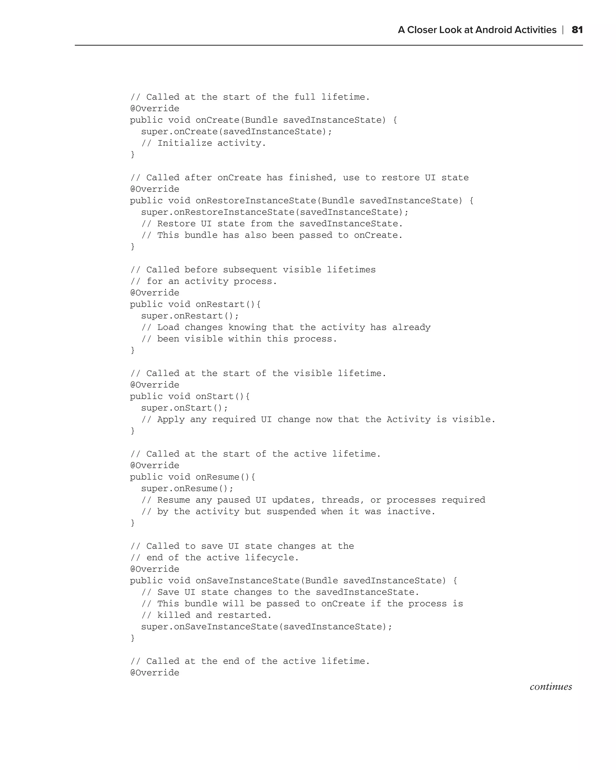 A Closer Look at Android Activities   ❘ 81




// Called at the start of the full lifetime.
@Override
public void onCreate(Bundle savedInstanceState) {
  super.onCreate(savedInstanceState);
  // Initialize activity.
}

// Called after onCreate has finished, use to restore UI state
@Override
public void onRestoreInstanceState(Bundle savedInstanceState) {
  super.onRestoreInstanceState(savedInstanceState);
  // Restore UI state from the savedInstanceState.
  // This bundle has also been passed to onCreate.
}

// Called before subsequent visible lifetimes
// for an activity process.
@Override
public void onRestart(){
  super.onRestart();
  // Load changes knowing that the activity has already
  // been visible within this process.
}

// Called at the start of the visible lifetime.
@Override
public void onStart(){
  super.onStart();
  // Apply any required UI change now that the Activity is visible.
}

// Called at the start of the active lifetime.
@Override
public void onResume(){
  super.onResume();
  // Resume any paused UI updates, threads, or processes required
  // by the activity but suspended when it was inactive.
}

// Called to save UI state changes at the
// end of the active lifecycle.
@Override
public void onSaveInstanceState(Bundle savedInstanceState) {
  // Save UI state changes to the savedInstanceState.
  // This bundle will be passed to onCreate if the process is
  // killed and restarted.
  super.onSaveInstanceState(savedInstanceState);
}

// Called at the end of the active lifetime.
@Override
                                                                                 continues
 