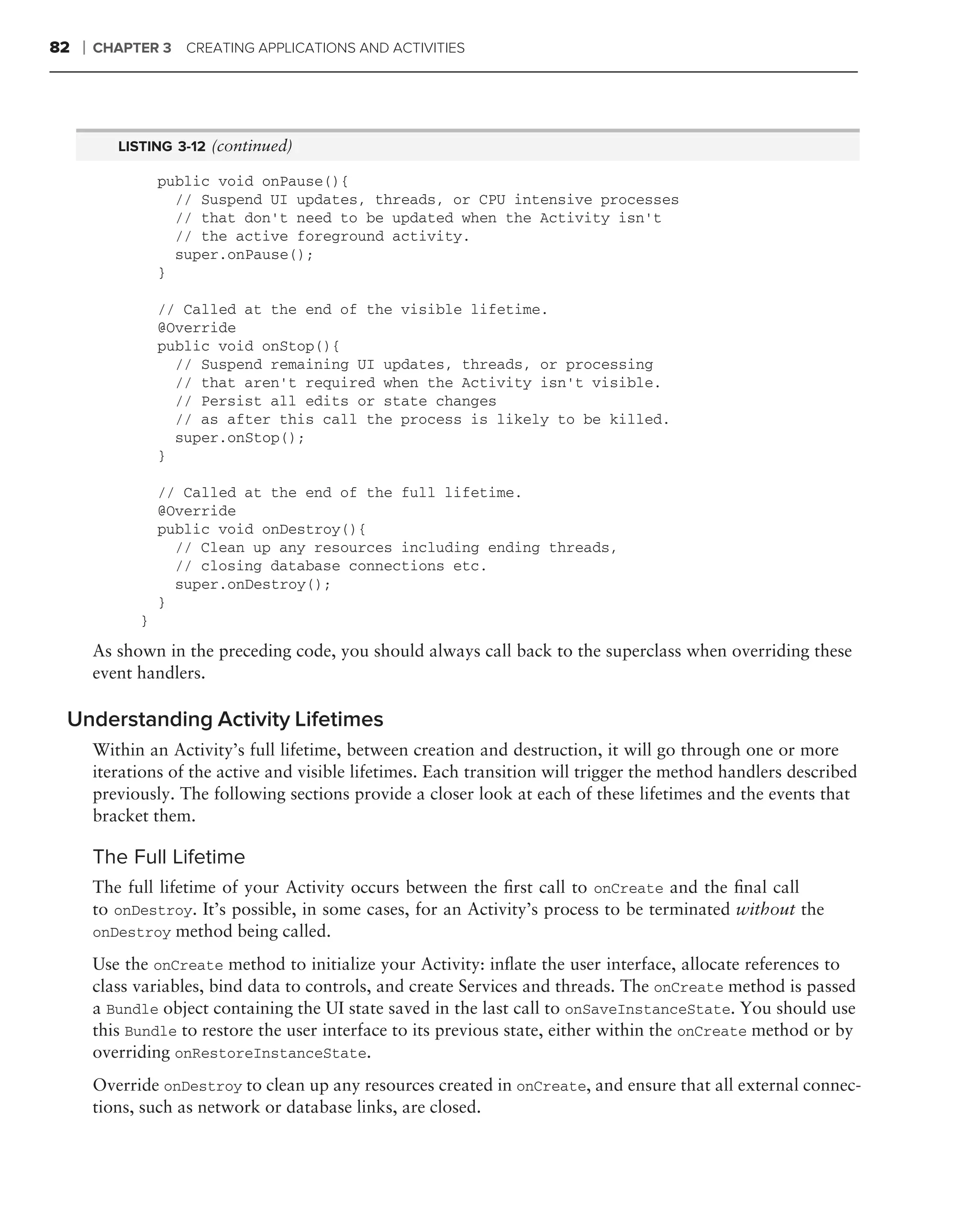 82   ❘   CHAPTER 3    CREATING APPLICATIONS AND ACTIVITIES




            LISTING 3-12 (continued)

                   public void onPause(){
                     // Suspend UI updates, threads, or CPU intensive processes
                     // that don’t need to be updated when the Activity isn’t
                     // the active foreground activity.
                     super.onPause();
                   }

                   // Called at the end of the visible lifetime.
                   @Override
                   public void onStop(){
                     // Suspend remaining UI updates, threads, or processing
                     // that aren’t required when the Activity isn’t visible.
                     // Persist all edits or state changes
                     // as after this call the process is likely to be killed.
                     super.onStop();
                   }

                   // Called at the end of the full lifetime.
                   @Override
                   public void onDestroy(){
                     // Clean up any resources including ending threads,
                     // closing database connections etc.
                     super.onDestroy();
                   }
               }

         As shown in the preceding code, you should always call back to the superclass when overriding these
         event handlers.

 Understanding Activity Lifetimes
         Within an Activity’s full lifetime, between creation and destruction, it will go through one or more
         iterations of the active and visible lifetimes. Each transition will trigger the method handlers described
         previously. The following sections provide a closer look at each of these lifetimes and the events that
         bracket them.

         The Full Lifetime
         The full lifetime of your Activity occurs between the ﬁrst call to onCreate and the ﬁnal call
         to onDestroy. It’s possible, in some cases, for an Activity’s process to be terminated without the
         onDestroy method being called.

         Use the onCreate method to initialize your Activity: inﬂate the user interface, allocate references to
         class variables, bind data to controls, and create Services and threads. The onCreate method is passed
         a Bundle object containing the UI state saved in the last call to onSaveInstanceState. You should use
         this Bundle to restore the user interface to its previous state, either within the onCreate method or by
         overriding onRestoreInstanceState.
         Override onDestroy to clean up any resources created in onCreate, and ensure that all external connec-
         tions, such as network or database links, are closed.
 