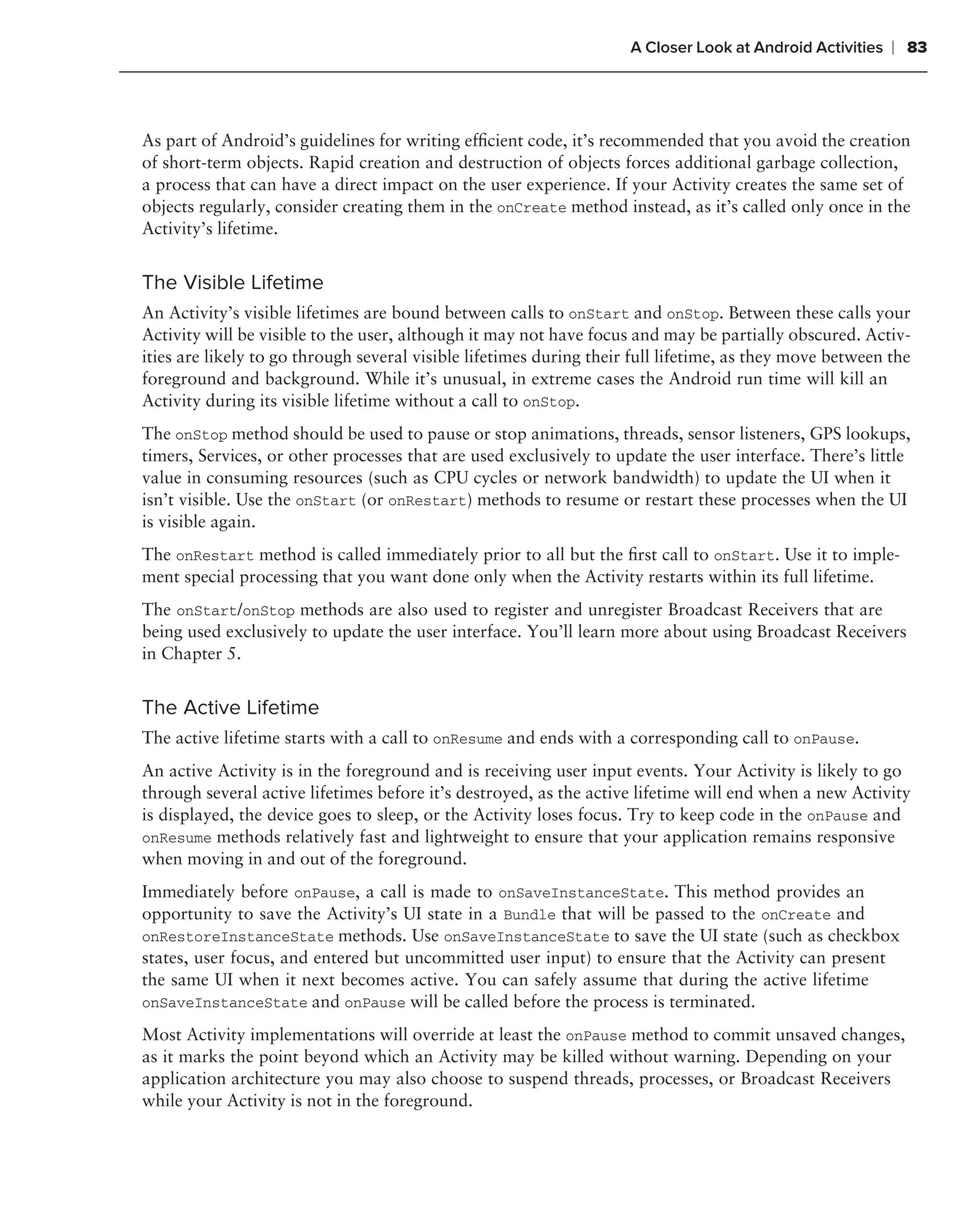 A Closer Look at Android Activities   ❘ 83



As part of Android’s guidelines for writing efﬁcient code, it’s recommended that you avoid the creation
of short-term objects. Rapid creation and destruction of objects forces additional garbage collection,
a process that can have a direct impact on the user experience. If your Activity creates the same set of
objects regularly, consider creating them in the onCreate method instead, as it’s called only once in the
Activity’s lifetime.


The Visible Lifetime
An Activity’s visible lifetimes are bound between calls to onStart and onStop. Between these calls your
Activity will be visible to the user, although it may not have focus and may be partially obscured. Activ-
ities are likely to go through several visible lifetimes during their full lifetime, as they move between the
foreground and background. While it’s unusual, in extreme cases the Android run time will kill an
Activity during its visible lifetime without a call to onStop.
The onStop method should be used to pause or stop animations, threads, sensor listeners, GPS lookups,
timers, Services, or other processes that are used exclusively to update the user interface. There’s little
value in consuming resources (such as CPU cycles or network bandwidth) to update the UI when it
isn’t visible. Use the onStart (or onRestart) methods to resume or restart these processes when the UI
is visible again.
The onRestart method is called immediately prior to all but the ﬁrst call to onStart. Use it to imple-
ment special processing that you want done only when the Activity restarts within its full lifetime.
The onStart/onStop methods are also used to register and unregister Broadcast Receivers that are
being used exclusively to update the user interface. You’ll learn more about using Broadcast Receivers
in Chapter 5.


The Active Lifetime
The active lifetime starts with a call to onResume and ends with a corresponding call to onPause.
An active Activity is in the foreground and is receiving user input events. Your Activity is likely to go
through several active lifetimes before it’s destroyed, as the active lifetime will end when a new Activity
is displayed, the device goes to sleep, or the Activity loses focus. Try to keep code in the onPause and
onResume methods relatively fast and lightweight to ensure that your application remains responsive
when moving in and out of the foreground.
Immediately before onPause, a call is made to onSaveInstanceState. This method provides an
opportunity to save the Activity’s UI state in a Bundle that will be passed to the onCreate and
onRestoreInstanceState methods. Use onSaveInstanceState to save the UI state (such as checkbox
states, user focus, and entered but uncommitted user input) to ensure that the Activity can present
the same UI when it next becomes active. You can safely assume that during the active lifetime
onSaveInstanceState and onPause will be called before the process is terminated.

Most Activity implementations will override at least the onPause method to commit unsaved changes,
as it marks the point beyond which an Activity may be killed without warning. Depending on your
application architecture you may also choose to suspend threads, processes, or Broadcast Receivers
while your Activity is not in the foreground.
 