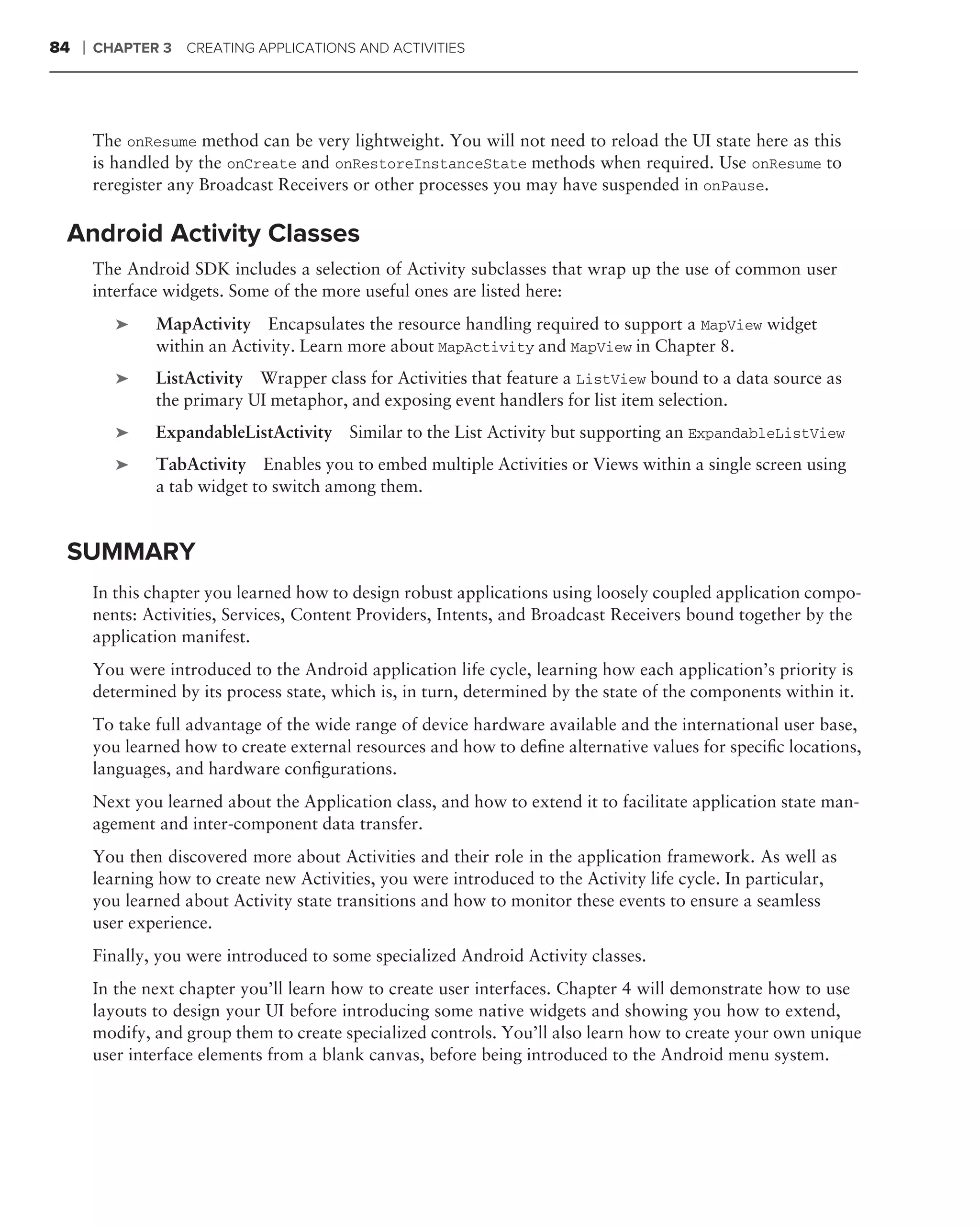 84   ❘   CHAPTER 3   CREATING APPLICATIONS AND ACTIVITIES




         The onResume method can be very lightweight. You will not need to reload the UI state here as this
         is handled by the onCreate and onRestoreInstanceState methods when required. Use onResume to
         reregister any Broadcast Receivers or other processes you may have suspended in onPause.

 Android Activity Classes
         The Android SDK includes a selection of Activity subclasses that wrap up the use of common user
         interface widgets. Some of the more useful ones are listed here:
            ➤    MapActivity Encapsulates the resource handling required to support a MapView widget
                 within an Activity. Learn more about MapActivity and MapView in Chapter 8.
            ➤    ListActivity Wrapper class for Activities that feature a ListView bound to a data source as
                 the primary UI metaphor, and exposing event handlers for list item selection.
            ➤    ExpandableListActivity Similar to the List Activity but supporting an ExpandableListView
            ➤    TabActivity Enables you to embed multiple Activities or Views within a single screen using
                 a tab widget to switch among them.


 SUMMARY
         In this chapter you learned how to design robust applications using loosely coupled application compo-
         nents: Activities, Services, Content Providers, Intents, and Broadcast Receivers bound together by the
         application manifest.
         You were introduced to the Android application life cycle, learning how each application’s priority is
         determined by its process state, which is, in turn, determined by the state of the components within it.
         To take full advantage of the wide range of device hardware available and the international user base,
         you learned how to create external resources and how to deﬁne alternative values for speciﬁc locations,
         languages, and hardware conﬁgurations.
         Next you learned about the Application class, and how to extend it to facilitate application state man-
         agement and inter-component data transfer.
         You then discovered more about Activities and their role in the application framework. As well as
         learning how to create new Activities, you were introduced to the Activity life cycle. In particular,
         you learned about Activity state transitions and how to monitor these events to ensure a seamless
         user experience.
         Finally, you were introduced to some specialized Android Activity classes.
         In the next chapter you’ll learn how to create user interfaces. Chapter 4 will demonstrate how to use
         layouts to design your UI before introducing some native widgets and showing you how to extend,
         modify, and group them to create specialized controls. You’ll also learn how to create your own unique
         user interface elements from a blank canvas, before being introduced to the Android menu system.
 