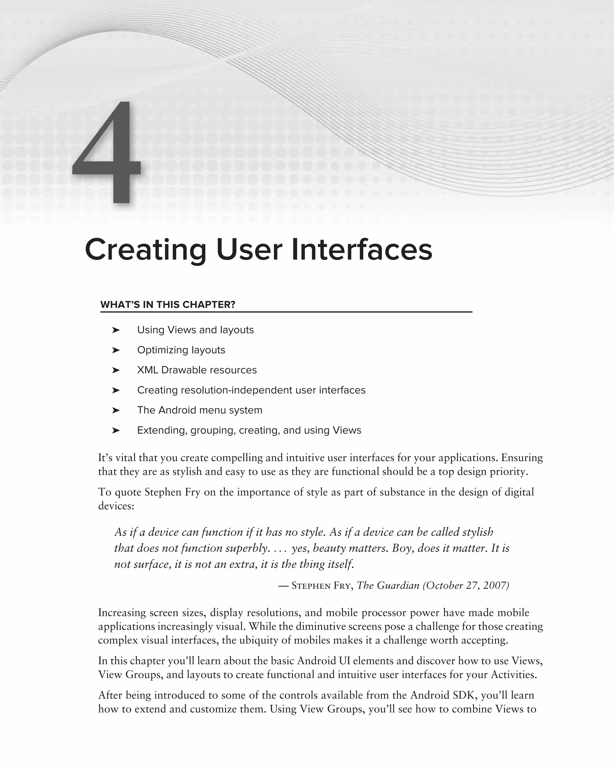 4
Creating User Interfaces
 WHAT’S IN THIS CHAPTER?

   ➤    Using Views and layouts
   ➤    Optimizing layouts
   ➤    XML Drawable resources
   ➤    Creating resolution-independent user interfaces
   ➤    The Android menu system
   ➤    Extending, grouping, creating, and using Views

It’s vital that you create compelling and intuitive user interfaces for your applications. Ensuring
that they are as stylish and easy to use as they are functional should be a top design priority.
To quote Stephen Fry on the importance of style as part of substance in the design of digital
devices:

   As if a device can function if it has no style. As if a device can be called stylish
   that does not function superbly. . . . yes, beauty matters. Boy, does it matter. It is
   not surface, it is not an extra, it is the thing itself.
                                        — Stephen Fry, The Guardian (October 27, 2007)

Increasing screen sizes, display resolutions, and mobile processor power have made mobile
applications increasingly visual. While the diminutive screens pose a challenge for those creating
complex visual interfaces, the ubiquity of mobiles makes it a challenge worth accepting.
In this chapter you’ll learn about the basic Android UI elements and discover how to use Views,
View Groups, and layouts to create functional and intuitive user interfaces for your Activities.
After being introduced to some of the controls available from the Android SDK, you’ll learn
how to extend and customize them. Using View Groups, you’ll see how to combine Views to
 