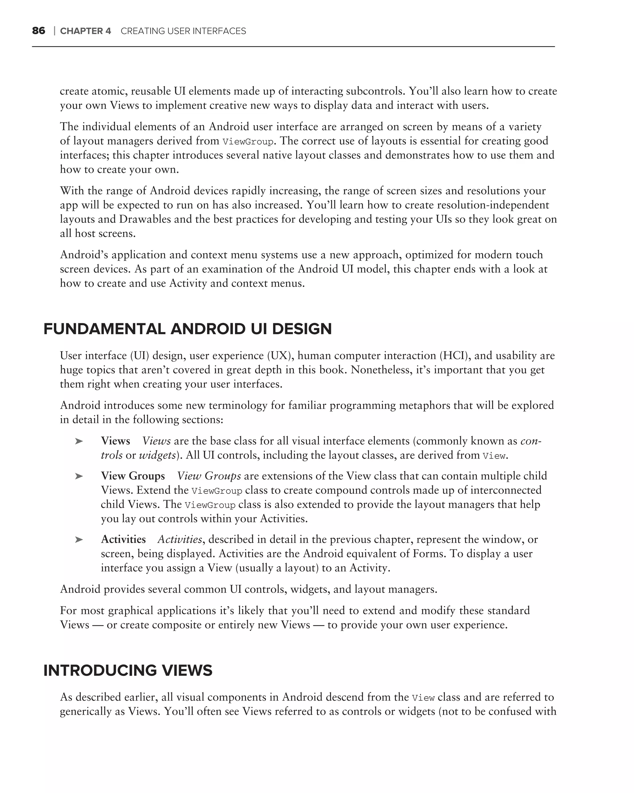 86   ❘   CHAPTER 4 CREATING USER INTERFACES




         create atomic, reusable UI elements made up of interacting subcontrols. You’ll also learn how to create
         your own Views to implement creative new ways to display data and interact with users.
         The individual elements of an Android user interface are arranged on screen by means of a variety
         of layout managers derived from ViewGroup. The correct use of layouts is essential for creating good
         interfaces; this chapter introduces several native layout classes and demonstrates how to use them and
         how to create your own.
         With the range of Android devices rapidly increasing, the range of screen sizes and resolutions your
         app will be expected to run on has also increased. You’ll learn how to create resolution-independent
         layouts and Drawables and the best practices for developing and testing your UIs so they look great on
         all host screens.
         Android’s application and context menu systems use a new approach, optimized for modern touch
         screen devices. As part of an examination of the Android UI model, this chapter ends with a look at
         how to create and use Activity and context menus.



 FUNDAMENTAL ANDROID UI DESIGN
         User interface (UI) design, user experience (UX), human computer interaction (HCI), and usability are
         huge topics that aren’t covered in great depth in this book. Nonetheless, it’s important that you get
         them right when creating your user interfaces.
         Android introduces some new terminology for familiar programming metaphors that will be explored
         in detail in the following sections:
            ➤    Views Views are the base class for all visual interface elements (commonly known as con-
                 trols or widgets). All UI controls, including the layout classes, are derived from View.
            ➤    View Groups View Groups are extensions of the View class that can contain multiple child
                 Views. Extend the ViewGroup class to create compound controls made up of interconnected
                 child Views. The ViewGroup class is also extended to provide the layout managers that help
                 you lay out controls within your Activities.
            ➤    Activities Activities, described in detail in the previous chapter, represent the window, or
                 screen, being displayed. Activities are the Android equivalent of Forms. To display a user
                 interface you assign a View (usually a layout) to an Activity.
         Android provides several common UI controls, widgets, and layout managers.
         For most graphical applications it’s likely that you’ll need to extend and modify these standard
         Views — or create composite or entirely new Views — to provide your own user experience.



 INTRODUCING VIEWS
         As described earlier, all visual components in Android descend from the View class and are referred to
         generically as Views. You’ll often see Views referred to as controls or widgets (not to be confused with
 
