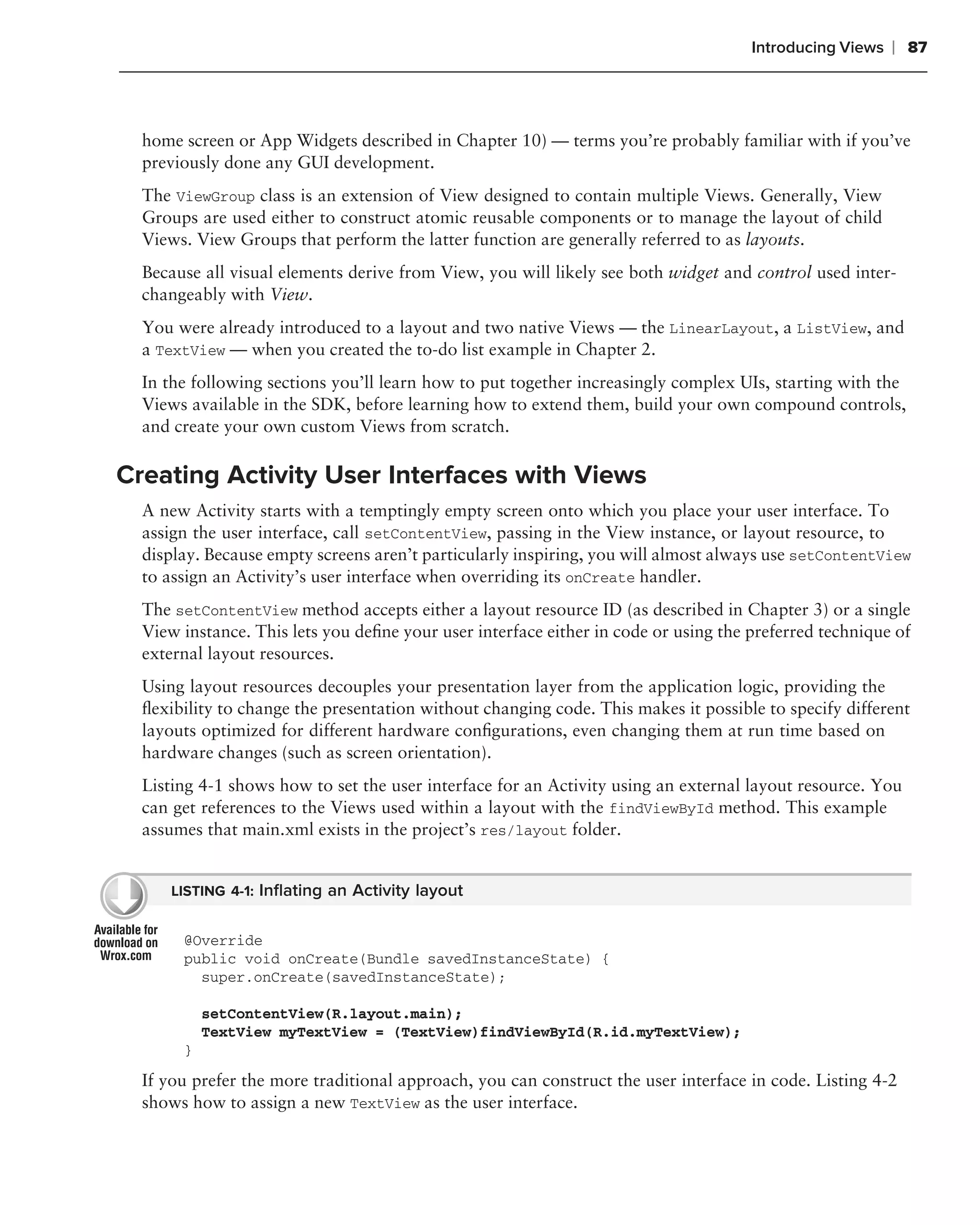 Introducing Views   ❘ 87



  home screen or App Widgets described in Chapter 10) — terms you’re probably familiar with if you’ve
  previously done any GUI development.
  The ViewGroup class is an extension of View designed to contain multiple Views. Generally, View
  Groups are used either to construct atomic reusable components or to manage the layout of child
  Views. View Groups that perform the latter function are generally referred to as layouts.
  Because all visual elements derive from View, you will likely see both widget and control used inter-
  changeably with View.
  You were already introduced to a layout and two native Views — the LinearLayout, a ListView, and
  a TextView — when you created the to-do list example in Chapter 2.
  In the following sections you’ll learn how to put together increasingly complex UIs, starting with the
  Views available in the SDK, before learning how to extend them, build your own compound controls,
  and create your own custom Views from scratch.

Creating Activity User Interfaces with Views
  A new Activity starts with a temptingly empty screen onto which you place your user interface. To
  assign the user interface, call setContentView, passing in the View instance, or layout resource, to
  display. Because empty screens aren’t particularly inspiring, you will almost always use setContentView
  to assign an Activity’s user interface when overriding its onCreate handler.
  The setContentView method accepts either a layout resource ID (as described in Chapter 3) or a single
  View instance. This lets you deﬁne your user interface either in code or using the preferred technique of
  external layout resources.
  Using layout resources decouples your presentation layer from the application logic, providing the
  ﬂexibility to change the presentation without changing code. This makes it possible to specify different
  layouts optimized for different hardware conﬁgurations, even changing them at run time based on
  hardware changes (such as screen orientation).
  Listing 4-1 shows how to set the user interface for an Activity using an external layout resource. You
  can get references to the Views used within a layout with the findViewById method. This example
  assumes that main.xml exists in the project’s res/layout folder.


      LISTING 4-1: Inﬂating an Activity layout


       @Override
       public void onCreate(Bundle savedInstanceState) {
         super.onCreate(savedInstanceState);

           setContentView(R.layout.main);
           TextView myTextView = (TextView)findViewById(R.id.myTextView);
       }
  If you prefer the more traditional approach, you can construct the user interface in code. Listing 4-2
  shows how to assign a new TextView as the user interface.
 