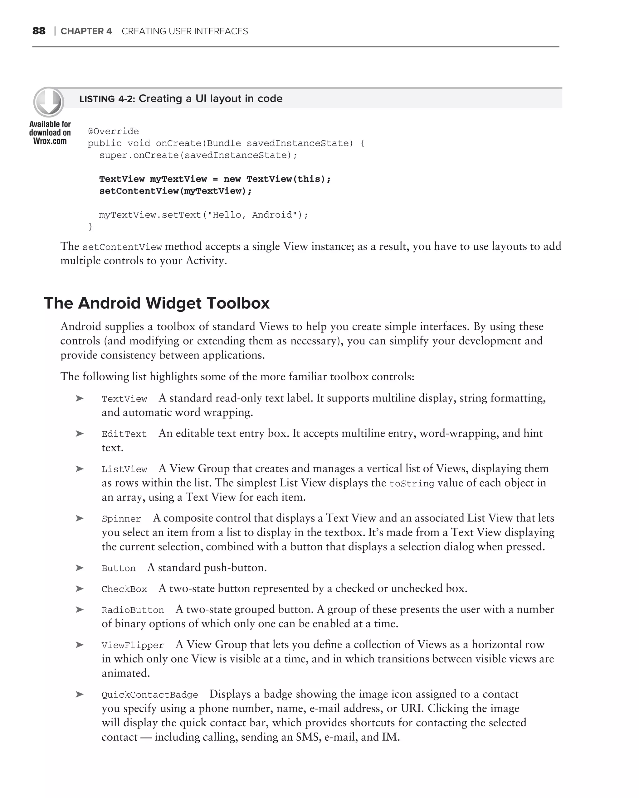 88   ❘   CHAPTER 4 CREATING USER INTERFACES




            LISTING 4-2: Creating a UI layout in code


                @Override
                public void onCreate(Bundle savedInstanceState) {
                  super.onCreate(savedInstanceState);

                    TextView myTextView = new TextView(this);
                    setContentView(myTextView);

                    myTextView.setText("Hello, Android");
                }

         The setContentView method accepts a single View instance; as a result, you have to use layouts to add
         multiple controls to your Activity.


 The Android Widget Toolbox
         Android supplies a toolbox of standard Views to help you create simple interfaces. By using these
         controls (and modifying or extending them as necessary), you can simplify your development and
         provide consistency between applications.
         The following list highlights some of the more familiar toolbox controls:
            ➤       TextView  A standard read-only text label. It supports multiline display, string formatting,
                    and automatic word wrapping.
            ➤       EditText   An editable text entry box. It accepts multiline entry, word-wrapping, and hint
                    text.
            ➤       ListView    A View Group that creates and manages a vertical list of Views, displaying them
                    as rows within the list. The simplest List View displays the toString value of each object in
                    an array, using a Text View for each item.
            ➤       Spinner A composite control that displays a Text View and an associated List View that lets
                    you select an item from a list to display in the textbox. It’s made from a Text View displaying
                    the current selection, combined with a button that displays a selection dialog when pressed.
            ➤       Button   A standard push-button.
            ➤       CheckBox   A two-state button represented by a checked or unchecked box.
            ➤       RadioButton A two-state grouped button. A group of these presents the user with a number
                    of binary options of which only one can be enabled at a time.
            ➤       ViewFlipper A View Group that lets you deﬁne a collection of Views as a horizontal row
                    in which only one View is visible at a time, and in which transitions between visible views are
                    animated.
            ➤       QuickContactBadge Displays a badge showing the image icon assigned to a contact
                    you specify using a phone number, name, e-mail address, or URI. Clicking the image
                    will display the quick contact bar, which provides shortcuts for contacting the selected
                    contact — including calling, sending an SMS, e-mail, and IM.
 