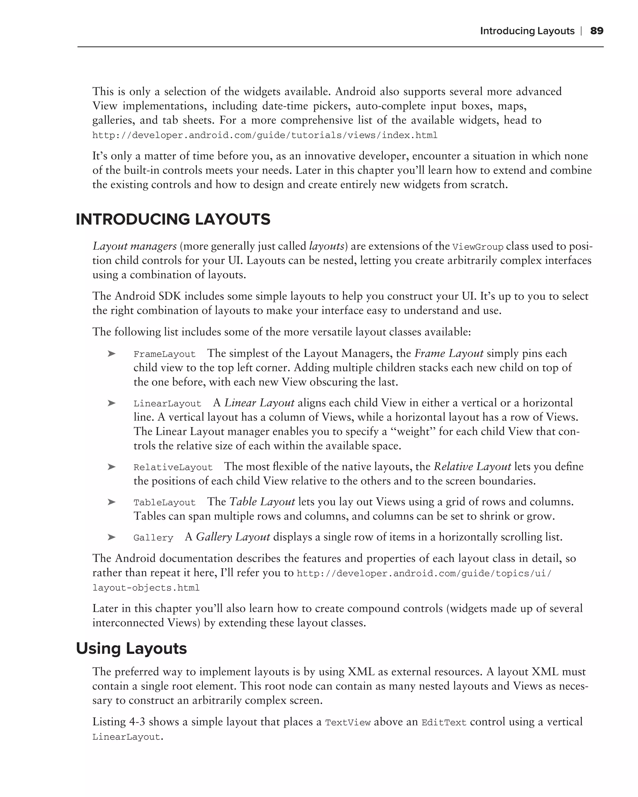 Introducing Layouts   ❘ 89



 This is only a selection of the widgets available. Android also supports several more advanced
 View implementations, including date-time pickers, auto-complete input boxes, maps,
 galleries, and tab sheets. For a more comprehensive list of the available widgets, head to
 http://developer.android.com/guide/tutorials/views/index.html

 It’s only a matter of time before you, as an innovative developer, encounter a situation in which none
 of the built-in controls meets your needs. Later in this chapter you’ll learn how to extend and combine
 the existing controls and how to design and create entirely new widgets from scratch.


INTRODUCING LAYOUTS
 Layout managers (more generally just called layouts) are extensions of the ViewGroup class used to posi-
 tion child controls for your UI. Layouts can be nested, letting you create arbitrarily complex interfaces
 using a combination of layouts.
 The Android SDK includes some simple layouts to help you construct your UI. It’s up to you to select
 the right combination of layouts to make your interface easy to understand and use.
 The following list includes some of the more versatile layout classes available:
    ➤    FrameLayout     The simplest of the Layout Managers, the Frame Layout simply pins each
         child view to the top left corner. Adding multiple children stacks each new child on top of
         the one before, with each new View obscuring the last.
    ➤    LinearLayout      A Linear Layout aligns each child View in either a vertical or a horizontal
         line. A vertical layout has a column of Views, while a horizontal layout has a row of Views.
         The Linear Layout manager enables you to specify a ‘‘weight’’ for each child View that con-
         trols the relative size of each within the available space.
    ➤    RelativeLayout The most ﬂexible of the native layouts, the Relative Layout lets you deﬁne
         the positions of each child View relative to the others and to the screen boundaries.
    ➤    TableLayout The Table Layout lets you lay out Views using a grid of rows and columns.
         Tables can span multiple rows and columns, and columns can be set to shrink or grow.
    ➤    Gallery    A Gallery Layout displays a single row of items in a horizontally scrolling list.
 The Android documentation describes the features and properties of each layout class in detail, so
 rather than repeat it here, I’ll refer you to http://developer.android.com/guide/topics/ui/
 layout-objects.html

 Later in this chapter you’ll also learn how to create compound controls (widgets made up of several
 interconnected Views) by extending these layout classes.

Using Layouts
 The preferred way to implement layouts is by using XML as external resources. A layout XML must
 contain a single root element. This root node can contain as many nested layouts and Views as neces-
 sary to construct an arbitrarily complex screen.
 Listing 4-3 shows a simple layout that places a TextView above an EditText control using a vertical
 LinearLayout.
 