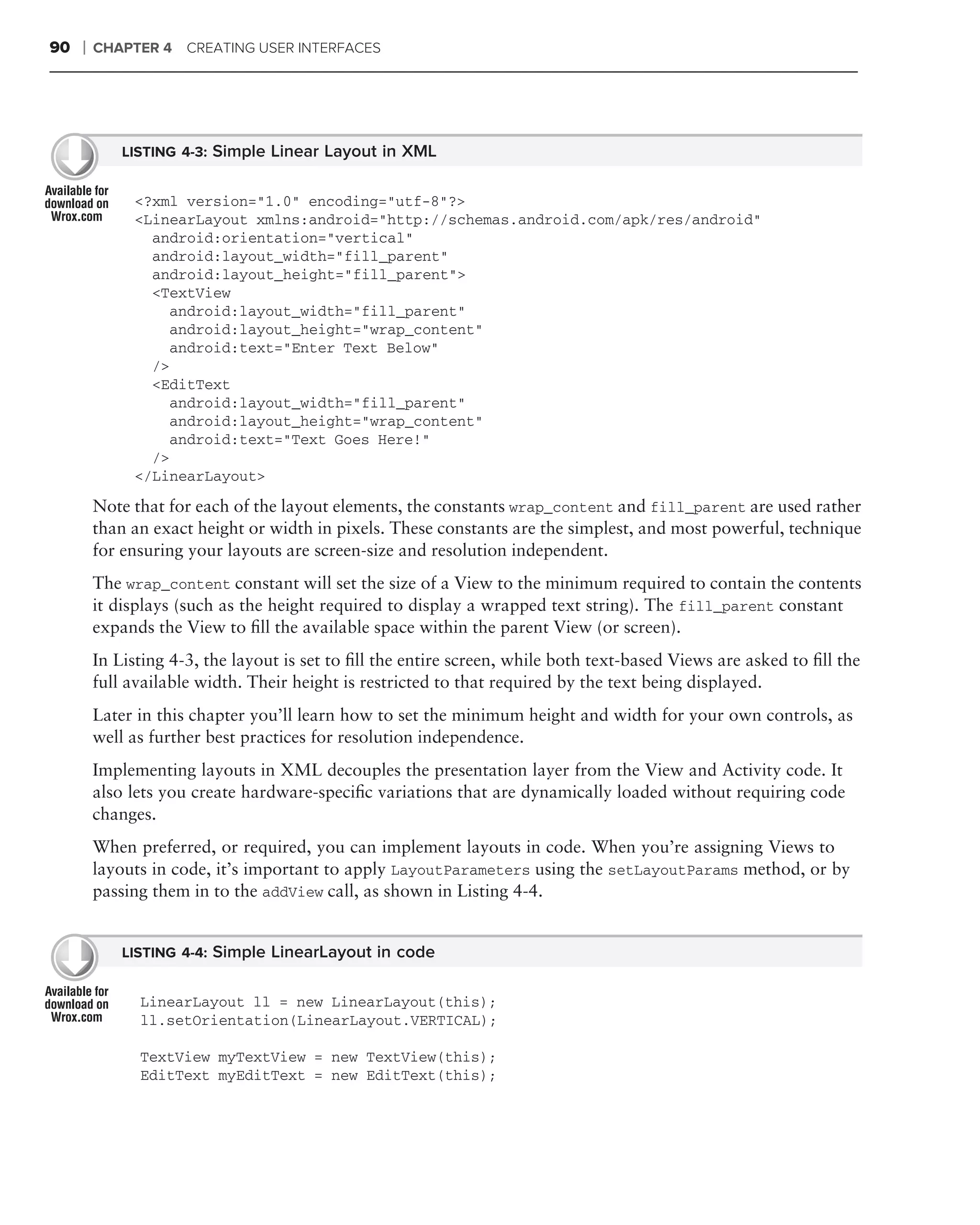90   ❘   CHAPTER 4 CREATING USER INTERFACES




             LISTING 4-3: Simple Linear Layout in XML


              <?xml version="1.0" encoding="utf-8"?>
              <LinearLayout xmlns:android="http://schemas.android.com/apk/res/android"
                android:orientation="vertical"
                android:layout_width="fill_parent"
                android:layout_height="fill_parent">
                <TextView
                  android:layout_width="fill_parent"
                  android:layout_height="wrap_content"
                  android:text="Enter Text Below"
                />
                <EditText
                  android:layout_width="fill_parent"
                  android:layout_height="wrap_content"
                  android:text="Text Goes Here!"
                />
              </LinearLayout>

         Note that for each of the layout elements, the constants wrap_content and fill_parent are used rather
         than an exact height or width in pixels. These constants are the simplest, and most powerful, technique
         for ensuring your layouts are screen-size and resolution independent.
         The wrap_content constant will set the size of a View to the minimum required to contain the contents
         it displays (such as the height required to display a wrapped text string). The fill_parent constant
         expands the View to ﬁll the available space within the parent View (or screen).
         In Listing 4-3, the layout is set to ﬁll the entire screen, while both text-based Views are asked to ﬁll the
         full available width. Their height is restricted to that required by the text being displayed.
         Later in this chapter you’ll learn how to set the minimum height and width for your own controls, as
         well as further best practices for resolution independence.
         Implementing layouts in XML decouples the presentation layer from the View and Activity code. It
         also lets you create hardware-speciﬁc variations that are dynamically loaded without requiring code
         changes.
         When preferred, or required, you can implement layouts in code. When you’re assigning Views to
         layouts in code, it’s important to apply LayoutParameters using the setLayoutParams method, or by
         passing them in to the addView call, as shown in Listing 4-4.


             LISTING 4-4: Simple LinearLayout in code


               LinearLayout ll = new LinearLayout(this);
               ll.setOrientation(LinearLayout.VERTICAL);

               TextView myTextView = new TextView(this);
               EditText myEditText = new EditText(this);
 