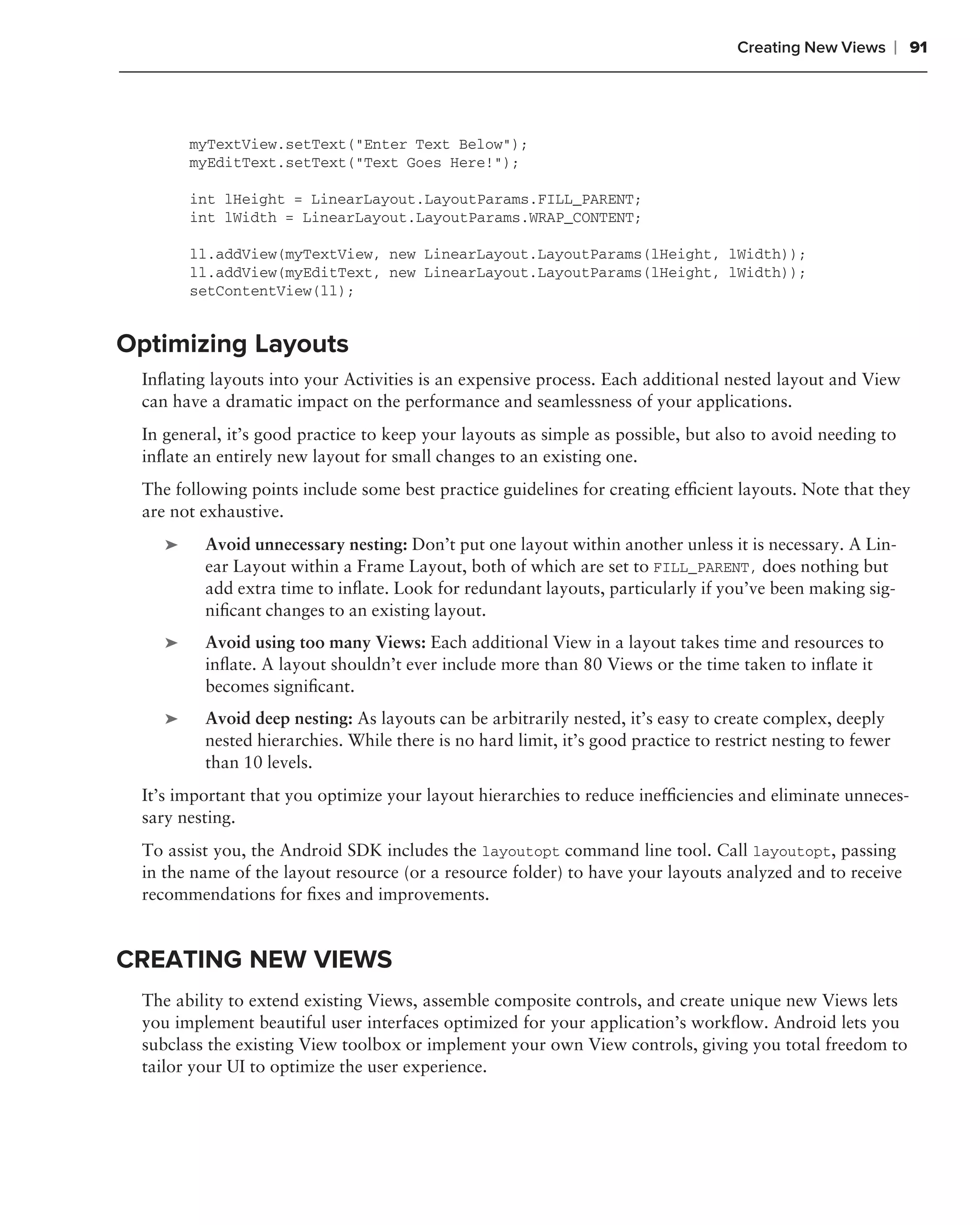 Creating New Views       ❘ 91



        myTextView.setText("Enter Text Below");
        myEditText.setText("Text Goes Here!");

        int lHeight = LinearLayout.LayoutParams.FILL_PARENT;
        int lWidth = LinearLayout.LayoutParams.WRAP_CONTENT;

        ll.addView(myTextView, new LinearLayout.LayoutParams(lHeight, lWidth));
        ll.addView(myEditText, new LinearLayout.LayoutParams(lHeight, lWidth));
        setContentView(ll);


Optimizing Layouts
 Inﬂating layouts into your Activities is an expensive process. Each additional nested layout and View
 can have a dramatic impact on the performance and seamlessness of your applications.
 In general, it’s good practice to keep your layouts as simple as possible, but also to avoid needing to
 inﬂate an entirely new layout for small changes to an existing one.
 The following points include some best practice guidelines for creating efﬁcient layouts. Note that they
 are not exhaustive.
    ➤    Avoid unnecessary nesting: Don’t put one layout within another unless it is necessary. A Lin-
         ear Layout within a Frame Layout, both of which are set to FILL_PARENT, does nothing but
         add extra time to inﬂate. Look for redundant layouts, particularly if you’ve been making sig-
         niﬁcant changes to an existing layout.
    ➤    Avoid using too many Views: Each additional View in a layout takes time and resources to
         inﬂate. A layout shouldn’t ever include more than 80 Views or the time taken to inﬂate it
         becomes signiﬁcant.
    ➤    Avoid deep nesting: As layouts can be arbitrarily nested, it’s easy to create complex, deeply
         nested hierarchies. While there is no hard limit, it’s good practice to restrict nesting to fewer
         than 10 levels.
 It’s important that you optimize your layout hierarchies to reduce inefﬁciencies and eliminate unneces-
 sary nesting.
 To assist you, the Android SDK includes the layoutopt command line tool. Call layoutopt, passing
 in the name of the layout resource (or a resource folder) to have your layouts analyzed and to receive
 recommendations for ﬁxes and improvements.


CREATING NEW VIEWS
 The ability to extend existing Views, assemble composite controls, and create unique new Views lets
 you implement beautiful user interfaces optimized for your application’s workﬂow. Android lets you
 subclass the existing View toolbox or implement your own View controls, giving you total freedom to
 tailor your UI to optimize the user experience.
 